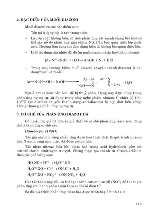 113
2. §Æc ®iÓm cña muèi diazoni
Muèi diazoni cã c¸c ®Æc ®iÓm sau:
− Tån t¹i ë d¹ng bét Ýt tan trong n−íc.
− Lμ hîp chÊt kh«ng bÒn, cã tÝnh ph¶n øng rÊt m¹nh (d¹ng bét kh« cã
thÓ g©y næ do ph©n huû gi¶i phãng N2). CÇn b¶o qu¶n d−íi líp n−íc
acid. Th−êng lμm xong th× ®em dïng lu«n do kh«ng b¶o qu¶n ®−îc l©u.
− D−íi t¸c dông cña nhiÖt ®é, ®é Èm muèi diazoni ph©n huû thμnh phenol:
[Ar-N(+)
≡N]Cl-
+ H2O → Ar-OH + N2 + HCl
− Trong m«i tr−êng kiÒm muèi diazoni chuyÓn thμnh diazotat ë hai
d¹ng “syn” vμ “anti”:
Ar N N OH + NaOH
Ar N
NNaO
Ar N
N ONa
+ + H2O
Syn-diazotat kÐm bÒn h¬n, dÔ bÞ thuû ph©n. D¹ng nμy ®−îc dïng trong
ph¶n øng ng−ng tô, sö dông trong c«ng nghÖ phÈm nhuém. ë nhiÖt ®é 100-
1050
C syn-diazotat chuyÓn thμnh d¹ng anti-diazotat lμ hîp chÊt bÒn v÷ng,
kh«ng tham gia ph¶n øng ng−ng tô.
3. C¬ chÕ cña ph¶n øng diazo ho¸
Cã nhiÒu t¸c gi¶ ®· ®−a ra gi¶ thiÕt vÒ c¬ chÕ ph¶n øng diazo ho¸, ®¸ng
chó ý lμ nh÷ng c¬ chÕ sau:
Bamberger (1894):
T¸c gi¶ nμy cho r»ng ph¶n øng diazo ho¸ thùc chÊt lμ qu¸ tr×nh nitrozo
hãa N-amin b»ng acid nitr¬ ®· ®−îc proton hãa.
T¸c nh©n nitrozo hãa khi diazo ho¸ trong acid hydrocloric gåm cã:
nitrozil-clorid, dinitrogen-trioxyd. Chóng ®−îc t¹o thμnh tõ nitrozo-acidium
theo c¸c ph¶n øng sau:
HO-NO + H(+)
→ H2O(+)
-NO
H2O(+)
-NO + Cl(-)
→ ON-Cl + H2O
H2O(+)
-NO + NO2
(-)
→ ON-NO2 + H2O
C¸c t¸c nh©n nμy ®Òu cã thÓ t¹o thμnh cation nitrozil (NO(+)
) ®Ó tham gia
ph¶n øng víi thμnh phÇn amin theo c¬ chÕ ¸i ®iÖn tö.
S¬ ®å qu¸ tr×nh ph¶n øng diazo hãa ®−îc tr×nh bμy ë h×nh 11.1:
 