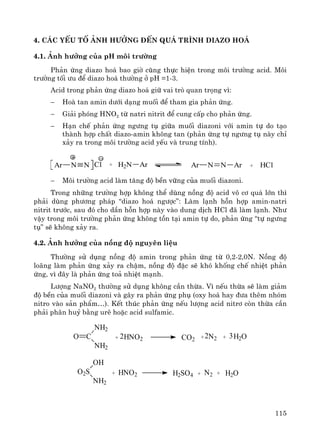 115
4. C¸c yÕu tè ¶nh h−ëng ®Õn qu¸ tr×nh diazo ho¸
4.1. ¶nh h−ëng cña pH m«i tr−êng
Ph¶n øng diazo ho¸ bao giê còng thùc hiÖn trong m«i tr−êng acid. M«i
tr−êng tèi −u ®Ó diazo ho¸ th−êng ë pH =1-3.
Acid trong ph¶n øng diazo ho¸ gi÷ vai trß quan träng v×:
− Hoμ tan amin d−íi d¹ng muèi ®Ó tham gia ph¶n øng.
− Gi¶i phãng HNO2 tõ natri nitrit ®Ó cung cÊp cho ph¶n øng.
− H¹n chÕ ph¶n øng ng−ng tô gi÷a muèi diazoni víi amin tù do t¹o
thμnh hîp chÊt diazo-amin kh«ng tan (ph¶n øng tù ng−ng tô nμy chØ
x¶y ra trong m«i tr−êng acid yÕu vμ trung tÝnh).
Ar N N Cl + H2N Ar Ar N N Ar + HCl
− M«i tr−êng acid lμm t¨ng ®é bÒn v÷ng cña muèi diazoni.
Trong nh÷ng tr−êng hîp kh«ng thÓ dïng nång ®é acid v« c¬ qu¸ lín th×
ph¶i dïng ph−¬ng ph¸p “diazo ho¸ ng−îc”: Lμm l¹nh hçn hîp amin-natri
nitrit tr−íc, sau ®ã cho dÇn hçn hîp nμy vμo dung dÞch HCl ®· lμm l¹nh. Nh−
vËy trong m«i tr−êng ph¶n øng kh«ng tån t¹i amin tù do, ph¶n øng “tù ng−ng
tô” sÏ kh«ng x¶y ra.
4.2. ¶nh h−ëng cña nång ®é nguyªn liÖu
Th−êng sö dông nång ®é amin trong ph¶n øng tõ 0,2-2,0N. Nång ®é
lo·ng lμm ph¶n øng x¶y ra chËm, nång ®é ®Æc sÏ khã khèng chÕ nhiÖt ph¶n
øng, v× ®©y lμ ph¶n øng to¶ nhiÖt m¹nh.
L−îng NaNO2 th−êng sö dông kh«ng cÇn thõa. V× nÕu thõa sÏ lμm gi¶m
®é bÒn cña muèi diazoni vμ g©y ra ph¶n øng phô (oxy ho¸ hay ®−a thªm nhãm
nitro vμo s¶n phÈm…). KÕt thóc ph¶n øng nÕu l−îng acid nitr¬ cßn thõa cÇn
ph¶i ph©n huû b»ng urª hoÆc acid sulfamic.
O C
NH2
NH2
+ HNO2 CO2 + N2 + H2O322
O2S
OH
NH2
+ HNO2 H2SO4 + N2 + H2O
 