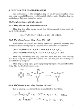 117
6. C¸c ph¶n øng cña muèi diazoni
C¸c muèi diazoni cã kh¶ n¨ng ph¶n øng rÊt lín. Nã ®−îc dïng lμm trung
gian trong s¶n xuÊt Hãa d−îc vμ nhiÒu ngμnh hãa häc kh¸c. C¸c ph¶n øng cña
muèi diazoni ®−îc chia thμnh hai nhãm:
6.1. C¸c ph¶n øng cã gi¶i phãng nit¬
6.1.1. Thuû ph©n nhãm diazoni thμnh -OH
Ph¶n øng thñy ph©n t¹o ra phenol thùc hiÖn trong m«i tr−êng acid, xóc
t¸c lμ CuSO4, Cu2Cl2:
[Ar-N(+)
≡N] SO4H(-)
+ H2O → Ar-OH + N2 + H2SO4
6.1.2. ThÕ nhãm diazoni b»ng nhãm -OR vμ H
Muèi diazoni t¸c dông víi alcol ë nhiÖt ®é trªn 50
C, qu¸ tr×nh ph¶n øng ®ång
thêi x¶y ra theo hai h−íng: T¹o ra alcoxybenzen vμ khö diazo thμnh benzen:
[Ar-N(+)
≡N]SO4H(-)
+ R-CH2OH → Ar-OCH2R + N2 + H2SO4
[Ar-N(+)
≡N]SO4H(-)
+ R-CH2OH → Ar-H + N2 + H2SO4 + R-CHO
Ph¶n øng theo h−íng nμo phô thuéc vμo nhãm thÕ trªn th¬m cña hîp
chÊt diazo vμ ®é lín cña gèc R trong alcol. C¸c alcol ®¬n gi¶n th× kh¶ n¨ng t¹o
dÉn chÊt alcoxy cμng cao.
Ph¶n øng nμy cã ý nghÜa quan träng trong viÖc ®Þnh h−íng c¸c nhãm thÕ.
VÝ dô ®iÒu chÕ 1,3,5 tribromobenzen:
NH2 NH2
Br
Br
Br
3Br2
Br
Br
Br
6.1.3. ThÕ nhãm diazoni b»ng halogen vμ nitril
§©y lμ ph−¬ng ph¸p ®iÒu chÕ c¸c dÉn xuÊt iod vμ fluor th¬m.
+ KI Ar I N2 KHSO4+ +
H2O/t0
Ar N N SO4H
Ar N N BF4 Ar F N2 BF3+ +
t 0
 