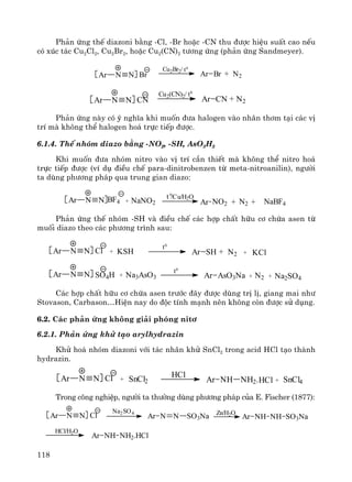 118
Ph¶n øng thÕ diazoni b»ng -Cl, -Br hoÆc -CN thu ®−îc hiÖu suÊt cao nÕu
cã xóc t¸c Cu2Cl2, Cu2Br2, hoÆc Cu2(CN)2 t−¬ng øng (ph¶n øng Sandmeyer).
Ar Br N2+BrAr N N
Cu2Br2/ t0
Ar CN N2+CNAr N N
Cu2(CN)2/ t0
Ph¶n øng nμy cã ý nghÜa khi muèn ®−a halogen vμo nh©n th¬m t¹i c¸c vÞ
trÝ mμ kh«ng thÓ halogen ho¸ trùc tiÕp ®−îc.
6.1.4. ThÕ nhãm diazo b»ng -NO2, -SH, AsO3H2
Khi muèn ®−a nhãm nitro vμo vÞ trÝ cÇn thiÕt mμ kh«ng thÓ nitro ho¸
trùc tiÕp ®−îc (vÝ dô ®iÒu chÕ para-dinitrobenzen tõ meta-nitroanilin), ng−êi
ta dïng ph−¬ng ph¸p qua trung gian diazo:
/Cu/H2O
Ar N N BF4 Ar NO2 N2 NaBF4+ +
t 0
+ NaNO2
Ph¶n øng thÕ nhãm -SH vμ ®iÒu chÕ c¸c hîp chÊt h÷u c¬ chøa asen tõ
muèi diazo theo c¸c ph−¬ng tr×nh sau:
Ar SH +ClAr N N
t0
+ KSH N2 + KCl
Ar N N SO4H + Na3AsO3
t0
Ar AsO3Na + N2 + Na2SO4
C¸c hîp chÊt h÷u c¬ chøa asen tr−íc ®©y ®−îc dïng trÞ lÞ, giang mai nh−
Stovason, Carbason…HiÖn nay do ®éc tÝnh m¹nh nªn kh«ng cßn ®−îc sö dông.
6.2. C¸c ph¶n øng kh«ng gi¶i phãng nit¬
6.2.1. Ph¶n øng khö t¹o arylhydrazin
Khö ho¸ nhãm diazoni víi t¸c nh©n khö SnCl2 trong acid HCl t¹o thμnh
hydrazin.
Ar NH NH2.ClAr N N + SnCl2 +
HCl
HCl SnCl4
Trong c«ng nghiÖp, ng−êi ta th−êng dïng ph−¬ng ph¸p cña E. Fischer (1877):
Ar N N SO3NaClAr N N
HCl/H2O
Na2SO4 Zn/H2O
Ar NH NH SO3Na
Ar NH NH2.HCl
 