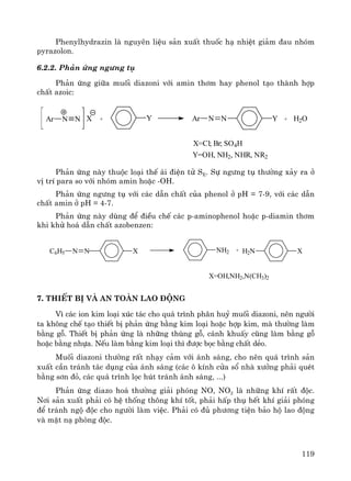 119
Phenylhydrazin lμ nguyªn liÖu s¶n xuÊt thuèc h¹ nhiÖt gi¶m ®au nhãm
pyrazolon.
6.2.2. Ph¶n øng ng−ng tô
Ph¶n øng gi÷a muèi diazoni víi amin th¬m hay phenol t¹o thμnh hîp
chÊt azoic:
Ar N N X + Y Ar N N Y + H2O
X=Cl; Br; SO4H
Y=OH, NH2, NHR, NR2
Ph¶n øng nμy thuéc lo¹i thÕ ¸i ®iÖn tö SE. Sù ng−ng tô th−êng x¶y ra ë
vÞ trÝ para so víi nhãm amin hoÆc -OH.
Ph¶n øng ng−ng tô víi c¸c dÉn chÊt cña phenol ë pH = 7-9, víi c¸c dÉn
chÊt amin ë pH = 4-7.
Ph¶n øng nμy dïng ®Ó ®iÒu chÕ c¸c p-aminophenol hoÆc p-diamin th¬m
khi khö ho¸ dÉn chÊt azobenzen:
N NC6H5 NH2X + H2N X
X=OH,NH2,N(CH3)2
7. ThiÕt bÞ vμ an toμn lao ®éng
V× c¸c ion kim lo¹i xóc t¸c cho qu¸ tr×nh ph©n huû muèi diazoni, nªn ng−êi
ta kh«ng chÕ t¹o thiÕt bÞ ph¶n øng b»ng kim lo¹i hoÆc hîp kim, mμ th−êng lμm
b»ng gç. ThiÕt bÞ ph¶n øng lμ nh÷ng thïng gç, c¸nh khuÊy còng lμm b»ng gç
hoÆc b»ng nhùa. NÕu lμm b»ng kim lo¹i th× ®−îc bäc b»ng chÊt dÎo.
Muèi diazoni th−êng rÊt nh¹y c¶m víi ¸nh s¸ng, cho nªn qu¸ tr×nh s¶n
xuÊt cÇn tr¸nh t¸c dông cña ¸nh s¸ng (c¸c « kÝnh cöa sæ nhμ x−ëng ph¶i quÐt
b»ng s¬n ®á, c¸c qu¸ tr×nh läc hót tr¸nh ¸nh s¸ng, ...)
Ph¶n øng diazo ho¸ th−êng gi¶i phãng NO, NO2 lμ nh÷ng khÝ rÊt ®éc.
N¬i s¶n xuÊt ph¶i cã hÖ thèng th«ng khÝ tèt, ph¶i hÊp thô hÕt khÝ gi¶i phãng
®Ó tr¸nh ngé ®éc cho ng−êi lμm viÖc. Ph¶i cã ®ñ ph−¬ng tiÖn b¶o hé lao ®éng
vμ mÆt n¹ phßng ®éc.
 