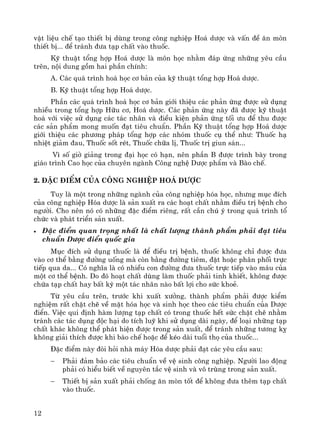 12
vËt liÖu chÕ t¹o thiÕt bÞ dïng trong c«ng nghiÖp Ho¸ d−îc vμ vÊn ®Ò ¨n mßn
thiÕt bÞ... ®Ó tr¸nh ®−a t¹p chÊt vμo thuèc.
Kü thuËt tæng hîp Ho¸ d−îc lμ m«n häc nh»m ®¸p øng nh÷ng yªu cÇu
trªn, néi dung gåm hai phÇn chÝnh:
A. C¸c qu¸ tr×nh ho¸ häc c¬ b¶n cña kü thuËt tæng hîp Ho¸ d−îc.
B. Kü thuËt tæng hîp Ho¸ d−îc.
PhÇn c¸c qu¸ tr×nh ho¸ häc c¬ b¶n giíi thiÖu c¸c ph¶n øng ®−îc sö dông
nhiÒu trong tæng hîp H÷u c¬, Ho¸ d−îc. C¸c ph¶n øng nμy ®· ®−îc kü thuËt
ho¸ víi viÖc sö dông c¸c t¸c nh©n vμ ®iÒu kiÖn ph¶n øng tèi −u ®Ó thu ®−îc
c¸c s¶n phÈm mong muèn ®¹t tiªu chuÈn. PhÇn Kü thuËt tæng hîp Ho¸ d−îc
giíi thiÖu c¸c ph−¬ng ph¸p tæng hîp c¸c nhãm thuèc cô thÓ nh−: Thuèc h¹
nhiÖt gi¶m ®au, Thuèc sèt rÐt, Thuèc ch÷a lÞ, Thuèc trÞ giun s¸n...
V× sè giê gi¶ng trong ®¹i häc cã h¹n, nªn phÇn B ®−îc tr×nh bμy trong
gi¸o tr×nh Cao häc cña chuyªn ngμnh C«ng nghÖ D−îc phÈm vμ Bμo chÕ.
2. §Æc ®iÓm cña C«ng nghiÖp Ho¸ D−îc
Tuy lμ mét trong nh÷ng ngμnh cña c«ng nghiÖp hãa häc, nh−ng môc ®Ých
cña c«ng nghiÖp Hãa d−îc lμ s¶n xuÊt ra c¸c ho¹t chÊt nh»m ®iÒu trÞ bÖnh cho
ng−êi. Cho nªn nã cã nh÷ng ®Æc ®iÓm riªng, rÊt cÇn chó ý trong qu¸ tr×nh tæ
chøc vμ ph¸t triÓn s¶n xuÊt.
• §Æc ®iÓm quan träng nhÊt lμ chÊt l−îng thμnh phÈm ph¶i ®¹t tiªu
chuÈn D−îc ®iÓn quèc gia
Môc ®Ých sö dông thuèc lμ ®Ó ®iÒu trÞ bÖnh, thuèc kh«ng chØ ®−îc ®−a
vμo c¬ thÓ b»ng ®−êng uèng mμ cßn b»ng ®−êng tiªm, ®Æt hoÆc ph©n phèi trùc
tiÕp qua da... Cã nghÜa lμ cã nhiÒu con ®−êng ®−a thuèc trùc tiÕp vμo m¸u cña
mét c¬ thÓ bÖnh. Do ®ã ho¹t chÊt dïng lμm thuèc ph¶i tinh khiÕt, kh«ng ®−îc
chøa t¹p chÊt hay bÊt kú mét t¸c nh©n nμo bÊt lîi cho søc khoÎ.
Tõ yªu cÇu trªn, tr−íc khi xuÊt x−ëng, thμnh phÈm ph¶i ®−îc kiÓm
nghiÖm rÊt chÆt chÏ vÒ mÆt hãa häc vμ sinh häc theo c¸c tiªu chuÈn cña D−îc
®iÓn. ViÖc qui ®Þnh hμm l−îng t¹p chÊt cã trong thuèc hÕt søc chÆt chÏ nh»m
tr¸nh c¸c t¸c dông ®éc h¹i do tÝch luü khi sö dông dμi ngμy, ®Ó lo¹i nh÷ng t¹p
chÊt kh¸c kh«ng thÓ ph¸t hiÖn ®−îc trong s¶n xuÊt, ®Ó tr¸nh nh÷ng t−¬ng kþ
kh«ng gi¶i thÝch ®−îc khi bμo chÕ hoÆc ®Ó kÐo dμi tuæi thä cña thuèc...
§Æc ®iÓm nμy ®ßi hái nhμ m¸y Hãa d−îc ph¶i ®¹t c¸c yªu cÇu sau:
− Ph¶i ®¶m b¶o c¸c tiªu chuÈn vÒ vÖ sinh c«ng nghiÖp. Ng−êi lao ®éng
ph¶i cã hiÓu biÕt vÒ nguyªn t¾c vÖ sinh vμ v« trïng trong s¶n xuÊt.
− ThiÕt bÞ s¶n xuÊt ph¶i chèng ¨n mßn tèt ®Ó kh«ng ®−a thªm t¹p chÊt
vμo thuèc.
 