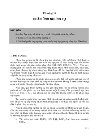 121
Ch−¬ng 12
Ph¶n øng ng−ng tô
Môc tiªu
Sau khi häc xong ch−¬ng nμy, sinh viªn ph¶i tr×nh bμy ®−îc:
1. Kh¸i niÖm vÒ ph¶n øng ng−ng tô.
2. C¸c lo¹i ph¶n øng ng−ng tô vμ vÝ dô øng dông trong tæng hîp Hãa d−îc.
1. §¹i c−¬ng
Ph¶n øng ng−ng tô lμ ph¶n øng t¹o nªn hîp chÊt míi b»ng c¸ch lo¹i ra
tõ mét hay nhiÒu hîp chÊt ban ®Çu c¸c nguyªn tö ho¹t ®éng hoÆc c¸c nhãm
chøc d−íi d¹ng c¸c s¶n phÈm phô nh− H2O, HCl, C2H5OH, NH3... Nh− vËy
chóng gåm rÊt nhiÒu c¸c lo¹i ph¶n øng kh¸c nhau nh− alkyl ho¸, acyl ho¸,
ester ho¸…Trong Kü thuËt tæng hîp Ho¸ d−îc, ®Ó thu hÑp l¹i kh¸i niÖm trªn
vμ ®Ó lμm râ h¬n môc ®Ých cña qu¸ tr×nh ng−ng tô, ng−êi ta ®−a ra ®Þnh nghÜa
vÒ ph¶n øng ng−ng tô nh− sau:
Ph¶n øng ng−ng tô lμ ph¶n øng t¹o ra liªn kÕt míi gi÷a hai nguyªn tö
carbon hoÆc t¹o ra hîp chÊt dÞ vßng tõ hai carbon kh«ng ë c¹nh nhau trong
cïng mét ph©n tö hoÆc tõ hai ph©n tö kh¸c nhau.
Nh− vËy, qu¸ tr×nh ng−ng tô bao giê còng lμm cho bé khung carbon cña
ph©n tö trë nªn phøc t¹p h¬n hoÆc t¹o ra mét dÞ vßng. C¸c qu¸ tr×nh t¹o liªn
kÕt C-O, C-N, C-S,… mμ kh«ng t¹o dÞ vßng th× kh«ng ®−îc coi lμ ph¶n øng
ng−ng tô.
Tuy nhiªn, ph¶n øng t¹o base Shif tõ aldehyd vμ ceton do tÝnh chÊt ®Æc
biÖt nh¹y vμ sù øng dông nhiÒu trong tæng hîp Ho¸ d−îc mμ ng−êi ta vÉn coi
®©y lμ ph¶n øng ng−ng tô.
NhiÒu ph¶n øng ng−ng tô cÇn sö dông t¸c nh©n ®Ó thùc hiÖn qu¸ tr×nh.
C¸c t¸c nh©n nμy cã lóc ®ãng vai trß nh− chÊt xóc t¸c cho ph¶n øng, cã lóc lμ
mét chÊt ®Ó khãa hoÆc lo¹i c¸c s¶n phÈm phô t¹o thμnh. Trong thùc tÕ ng−êi
ta th−êng dïng c¸c t¸c nh©n sau:
− T¸c nh©n lo¹i n−íc: H2SO4, HCl, P2O5, POCl3, kali hoÆc natri-acetat,
SnCl4.
 