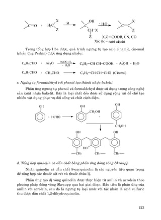123
C O + H2C
X
Z
xt
C
OH
CH
Z
X
H2O C C
X
Z
-
X,Z = COOR, CN, CO
Xóc t¸c = natri alcolat
Trong tæng hîp Hãa d−îc, qu¸ tr×nh ng−ng tô t¹o acid cinamic, cinemal
(ph¶n øng Perkin) ®−îc øng dông nhiÒu:
C6H5CHO + Ac2O NaOC2H5
- H2O
C6H5 CH CH COOH + AcOH + H2O
C6H5CHO + CH3CHO C6H5 CH CH CHO (Cinemal)
c. Ng−ng tô formaldehyd víi phenol t¹o thμnh nhùa bakelit
Ph¶n øng ng−ng tô phenol vμ formaldehyd ®−îc sö dông trong c«ng nghÖ
s¶n xuÊt nhùa bakelit. §©y lμ lo¹i chÊt dÎo ®−îc sö dông réng r·i ®Ó chÕ t¹o
nhiÒu vËt dông phôc vô ®êi sèng vμ chÊt c¸ch ®iÖn.
OH
+ HCHO
OH
CH2OH
OH
CH2OH
+
OH
CH2
HO
CH2
OH
CH2
d. Tæng hîp quinolin vμ dÉn chÊt b»ng ph¶n øng ®ãng vßng Skraupp
Nh©n quinolin vμ dÉn chÊt 8-oxyquinolin lμ c¸c nguyªn liÖu quan träng
®Ó tæng hîp c¸c thuèc sèt rÐt vμ thuèc ch÷a lÞ.
Ph¶n øng t¹o dÞ vßng quinolin ®−îc thùc hiÖn tõ anilin vμ acrolein theo
ph−¬ng ph¸p ®ãng vßng Skraupp qua hai giai ®o¹n: §Çu tiªn lμ ph¶n øng cña
anilin víi acrolein, sau ®ã lμ ng−ng tô lo¹i n−íc víi t¸c nh©n lμ acid sulfuric
thu ®−îc dÉn chÊt 1,2-dihydroquinolin.
 