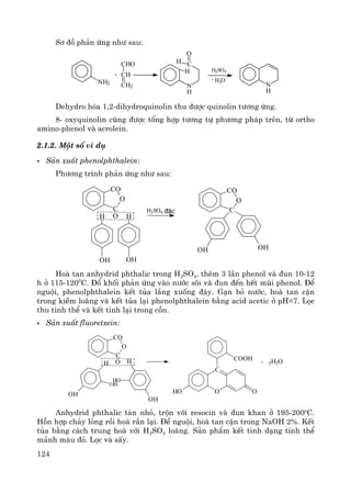 124
S¬ ®å ph¶n øng nh− sau:
NH2 N
CHO
CH
CH2
C
N
O
H
H
H H
- H2O
+
H2SO4
Dehydro hãa 1,2-dihydroquinolin thu ®−îc quinolin t−¬ng øng.
8- oxyquinolin còng ®−îc tæng hîp t−¬ng tù ph−¬ng ph¸p trªn, tõ ortho
amino-phenol vμ acrolein.
2.1.2. Mét sè vÝ dô
S¶n xuÊt phenolphthalein:
Ph−¬ng tr×nh ph¶n øng nh− sau:
CO
O
C
OH
OH
H
OH
H2SO4
CO
O
C
OH OH
®Æc
Hoμ tan anhydrid phthalic trong H2SO4, thªm 3 lÇn phenol vμ ®un 10-12
h ë 115-1200
C. §æ khèi ph¶n øng vμo n−íc s«i vμ ®un ®Õn hÕt mïi phenol. §Ó
nguéi, phenolphthalein kÕt tña l¾ng xuèng ®¸y. G¹n bá n−íc, hoμ tan cÆn
trong kiÒm lo·ng vμ kÕt tña l¹i phenolphthalein b»ng acid acetic ë pH=7. Läc
thu tinh thÓ vμ kÕt tinh l¹i trong cån.
S¶n xuÊt fluoretxein:
CO
O
C
OH
OH
OH
H
HO
OH
C
HO OO
COOH
+ 2H2O
Anhydrid phthalic t¸n nhá, trén víi resocin vμ ®un khan ë 195-200o
C.
Hçn hîp ch¶y láng råi ho¸ r¾n l¹i. §Ó nguéi, hoμ tan cÆn trong NaOH 2%. KÕt
tña b»ng c¸ch trung hoμ víi H2SO4 lo·ng. S¶n phÈm kÕt tinh d¹ng tinh thÓ
m¶nh mμu ®á. Läc vμ sÊy.
 
