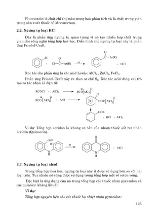 125
Fluoretxein lμ chÊt chØ thÞ mμu trong ho¸ ph©n tÝch vμ lμ chÊt trung gian
trong s¶n xuÊt thuèc ®á Mecurocrom.
2.2. Ng−ng tô lo¹i HCl
§©y lμ ph¶n øng ng−ng tô quan träng v× nã t¹o nhiÒu hîp chÊt trung
gian cho c«ng nghÖ tæng hîp ho¸ häc. §iÓn h×nh cho ng−ng tô lo¹i nμy lμ ph¶n
øng Friedel-Craft:
H
CCl
O
Ar(R) xt
C Ar(R)
O
+ HCl+
Xóc t¸c cho ph¶n øng lμ c¸c acid Lewis: AlCl3 , ZnCl2, FeCl3.
Ph¶n øng Friedel-Craft x¶y ra theo c¬ chÕ SE. Xóc t¸c acid ®ãng vai trß
t¹o ra t¸c nh©n ¸i ®iÖn tö:
RCOCl + AlCl3 RCO AlCl4
RCO AlCl4 + ArH
H
COR AlCl4
COR
+ HCl + AlCl3
VÝ dô: Tæng hîp acridon lμ khung c¬ b¶n cña nhãm thuèc sèt rÐt nh©n
acridin (Quinacrin).
xt
+ HCl
N
H
COCl
H
N
O
H
2.3. Ng−ng tô lo¹i alcol
Trong tæng hîp ho¸ häc, ng−ng tô lo¹i nμy Ýt ®−îc sö dông h¬n so víi hai
lo¹i trªn. Tuy nhiªn nã còng ®−îc sö dông trong tæng hîp mét sè ceton vßng.
§Æc biÖt lμ øng dông cña nã trong tæng hîp c¸c thuèc nh©n pyrazolon vμ
c¸c quinolon kh¸ng khuÈn.
VÝ dô:
Tæng hîp nguyªn liÖu cho c¸c thuèc h¹ nhiÖt nh©n pyrazolon:
 