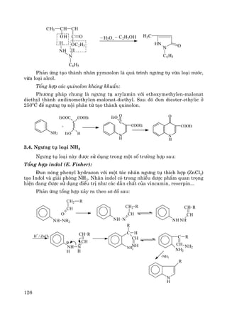 126
CH3 CH CH
OH C
OC2H5
O
C6H5
H
N
NH
H
_
H2O,
_ C2H5OH
HN
N O
H3C
C6H5
Ph¶n øng t¹o thμnh nh©n pyrazolon lμ qu¸ tr×nh ng−ng tô võa lo¹i n−íc,
võa lo¹i alcol.
Tæng hîp c¸c quinolon kh¸ng khuÈn:
Ph−¬ng ph¸p chung lμ ng−ng tô arylamin víi ethoxymethylen-malonat
diethyl thμnh anilinomethylen-malonat-diethyl. Sau ®ã ®un diester-ethylic ë
2500
C ®Ó ng−ng tô néi ph©n tö t¹o thμnh quinolon.
NH2
C
C
COOEtEtOOC
EtO H
+
N
C
COOEt
OEtO
H
N
COOEt
O
H
3.4. Ng−ng tô lo¹i NH3
Ng−ng tô lo¹i nμy ®−îc sö dông trong mét sè tr−êng hîp sau:
Tæng hîp indol (E. Fisher):
§un nãng phenyl hydrazon víi mét t¸c nh©n ng−ng tô thÝch hîp (ZnCl2)
t¹o Indol vμ gi¶i phãng NH3. Nh©n indol cã trong nhiÒu d−îc phÈm quan träng
hiÖn ®ang ®−îc sö dông ®iÒu trÞ nh− c¸c dÉn chÊt cña vincamin, reserpin...
Ph¶n øng tæng hîp x¶y ra theo s¬ ®å sau:
NH NH2
O
CH
CH2 R
NH N
CH
CH2 R
NH NH
RCH
CH
NH N
CH
CH RH
+
/ ZnCl2
HH
NH2
C H
CH
NH
R
C R
CH
NH2
NH2
-NH3
N
R
H
 