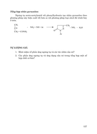 127
Tæng hîp nh©n pyrazolon:
Ng−ng tô aceto-acetylamid víi phenylhydrazin t¹o nh©n pyrazolon theo
ph−¬ng ph¸p nμy hiÖu suÊt tèt h¬n so víi ph−¬ng ph¸p lo¹i alcol ®· tr×nh bμy
ë trªn.
CH3
CO
CH2 CONH2
+ NH2 NH Ar
N
NO
Ar
CH3
+ NH3 + H2O
Tù l−îng gi¸
1. Kh¸i niÖm vÒ ph¶n øng ng−ng tô vμ c¸c t¸c nh©n cña nã?
2. C¸c ph¶n øng ng−ng tô vμ øng dông cña nã trong tæng hîp mét sè
hîp chÊt c¬ b¶n?
 