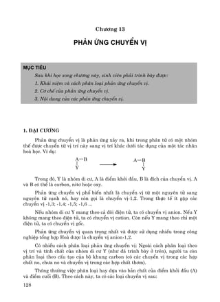 128
Ch−¬ng 13
Ph¶n øng chuyÓn vÞ
Môc tiªu
Sau khi häc xong ch−¬ng nμy, sinh viªn ph¶i tr×nh bμy ®−îc:
1. Kh¸i niÖm vμ c¸ch ph©n lo¹i ph¶n øng chuyÓn vÞ.
2. C¬ chÕ cña ph¶n øng chuyÓn vÞ.
3. Néi dung cña c¸c ph¶n øng chuyÓn vÞ.
1. §¹i c−¬ng
Ph¶n øng chuyÓn vÞ lμ ph¶n øng x¶y ra, khi trong ph©n tö cã mét nhãm
thÕ ®−îc chuyÓn tõ vÞ trÝ nμy sang vÞ trÝ kh¸c d−íi t¸c dông cña mét t¸c nh©n
ho¸ häc. VÝ dô:
A B
Y
A B
Y
Trong ®ã, Y lμ nhãm di c−, A lμ ®iÓm khëi ®Çu, B lμ ®Ých cña chuyÓn vÞ. A
vμ B cã thÓ lμ carbon, nit¬ hoÆc oxy.
Ph¶n øng chuyÓn vÞ phæ biÕn nhÊt lμ chuyÓn vÞ tõ mét nguyªn tö sang
nguyªn tö c¹nh nã, hay cßn gäi lμ chuyÓn vÞ-1,2. Trong thùc tÕ Ýt gÆp c¸c
chuyÓn vÞ -1,3; -1,4; -1,5; -1,6 ...
NÕu nhãm di c− Y mang theo c¶ ®«i ®iÖn tö, ta cã chuyÓn vÞ anion. NÕu Y
kh«ng mang theo ®iÖn tö, ta cã chuyÓn vÞ cation. Cßn nÕu Y mang theo chØ mét
®iÖn tö, ta cã chuyÓn vÞ gèc.
Ph¶n øng chuyÓn vÞ quan träng nhÊt vμ ®−îc sö dông nhiÒu trong c«ng
nghiÖp tæng hîp Ho¸ d−îc lμ chuyÓn vÞ anion-1,2.
Cã nhiÒu c¸ch ph©n lo¹i ph¶n øng chuyÓn vÞ: Ngoμi c¸ch ph©n lo¹i theo
vÞ trÝ vμ tÝnh chÊt cña nhãm di c− Y (nh− ®· tr×nh bμy ë trªn), ng−êi ta cßn
ph©n lo¹i theo cÊu t¹o cña bé khung carbon (cã c¸c chuyÓn vÞ trong c¸c hîp
chÊt no, ch−a no vμ chuyÓn vÞ trong c¸c hîp chÊt th¬m).
Th«ng th−êng viÖc ph©n lo¹i hay dùa vμo b¶n chÊt cña ®iÓm khëi ®Çu (A)
vμ ®iÓm cuèi (B). Theo c¸ch nμy, ta cã c¸c lo¹i chuyÓn vÞ sau:
 