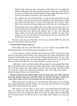 13
− Nguyªn liÖu dïng cho s¶n xuÊt ph¶i cã chÊt l−îng cao, râ nguån gèc
®Ó lo¹i nh÷ng t¹p chÊt kh«ng ph¸t hiÖn ®−îc trong s¶n xuÊt. Còng v×
lý do nμy mμ hiÖn nay khuynh h−íng: "C«ng nghiÖp Hãa D−îc tù s¶n
xuÊt lÊy s¶n phÈm trung gian" ngμy cμng ph¸t triÓn.
− Do sù phøc t¹p cña ph©n tö thuèc vμ yªu cÇu ®é tinh khiÕt cao cña
s¶n phÈm, nªn c¸c quy tr×nh s¶n xuÊt Ho¸ d−îc th−êng gåm nhiÒu
giai ®o¹n biÕn ®æi ho¸ häc vμ lý häc. §Ó n©ng cao hiÖu suÊt vμ tr¸nh
thÊt tho¸t, cÇn ph¶i sö dông nh÷ng quy tr×nh liªn tôc vμ tù ®éng ho¸.
− Thμnh phÈm cña c«ng nghiÖp Ho¸ d−îc nhiÒu lo¹i lμ thuèc ®éc, c¸c
thuèc kh«ng ®¹t tiªu chuÈn chÊt l−îng th× kh«ng thÓ xuÊt x−ëng mμ
ph¶i huû hoÆc xö lÝ ®Ó thu håi nguyªn liÖu. V× vËy, viÖc ®ãng gãi
thμnh phÈm vμ l−u kho ph¶i ®−îc thùc hiÖn nghiªm tóc theo ®óng
thñ tôc vμ yªu cÇu kü thuËt. VËt liÖu ®ãng gãi vμ quy c¸ch nh·n bao
b× ®Òu ph¶i tu©n theo quy ®Þnh.
Tãm l¹i, mét nhμ m¸y Ho¸ d−îc cÇn ®¹t tiªu chuÈn GMP cho mét nhμ
m¸y s¶n xuÊt nguyªn liÖu lμm thuèc.
• VÒ mÆt khèi l−îng vμ gi¸ trÞ
Khèi l−îng cña s¶n xuÊt Ho¸ d−îc so víi c¸c ngμnh c«ng nghiÖp kh¸c
th−êng kh«ng lín vμ víi mçi lo¹i thuèc còng kh¸c xa nhau.
Cã lo¹i chØ cÇn vμi kg lμ ®ñ ®¸p øng cho nhu cÇu ®iÒu trÞ trong c¶ n−íc,
nh−ng cã lo¹i ph¶i cÇn tíi hμng tr¨m, hμng ngμn tÊn. Trong ®ã gi¸ thμnh cña
chóng rÊt chªnh lÖch nhau vμ gi¸ trÞ kinh tÕ còng rÊt kh¸c nhau. V× vËy, tr−íc
khi ®−a mét mÆt hμng vμo s¶n xuÊt ph¶i nghiªn cøu rÊt kü c¶ kü thuËt lÉn
hiÖu qu¶ kinh tÕ ®Ó ®¶m b¶o s¶n xuÊt æn ®Þnh vμ cã hiÖu qu¶ cao.
MÆt kh¸c, muèn cho thμnh phÈm kh«ng qu¸ ®¾t, c«ng nghiÖp Ho¸ d−îc
ph¶i triÖt ®Ó khai th¸c d− phÈm cña nhiÒu ngμnh kh¸c. CÇn ph¶i hîp t¸c réng
r·i víi nhiÒu ngμnh nh− c«ng nghiÖp ho¸ häc, phÈm nhuém, chÊt dÎo, thuèc
næ, luyÖn kim, khai th¸c quÆng, l©m nghiÖp, ch¨n nu«i, giÊy, thùc phÈm, ...
nh»m sö dông liªn hoμn c¸c nguyªn liÖu.
• Kh«ng nh÷ng thμnh phÈm nhiÒu lo¹i lμ thuèc ®éc mμ nhiÒu nguyªn
phô liÖu dïng trong s¶n xuÊt Ho¸ d−îc lμ nh÷ng chÊt ®éc, nhiÒu qu¸
tr×nh ph¶n øng vμ tinh chÕ sö dông c¸c lo¹i dung m«i dÔ ch¸y næ.
NhiÒu dung m«i t¹o hçn hîp næ víi kh«ng khÝ. §Ó tr¸nh ch¸y næ, kh«ng
®−îc dïng kh«ng khÝ nÐn ®Ó chuyÓn vËn c¸c dung m«i dÔ ch¸y næ, mμ ph¶i
dïng khÝ tr¬ hoÆc b¬m ®Ó vËn chuyÓn.
ViÖc tiÕp xóc víi ho¸ chÊt vμ dung m«i cã ¶nh h−ëng kh«ng tèt ®Õn søc
khoÎ con ng−êi, g©y nªn nhiÒu bÖnh nghÒ nghiÖp m¹n tÝnh. V× vËy ph¶i
nghiªm tóc tu©n theo nh÷ng qui ®Þnh vÒ an toμn lao ®éng. Ph¶i cã hiÓu biÕt
s©u vÒ chuyªn m«n, cã tÝnh kû luËt vμ tinh thÇn tr¸ch nhiÖm cao trong s¶n
xuÊt.
 