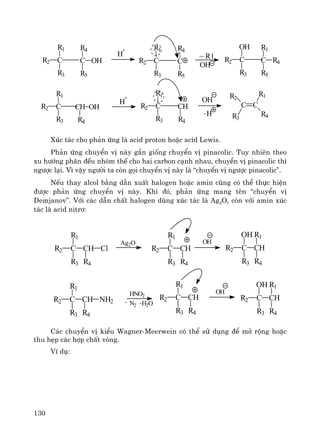 130
CR2
R1
R3
H
+
CR2
R1
R3
R4
R5
OHC C
R5
R4
~ R1
OH
CR2
R3
OH R1
R5
R4C
CR2
R1
R3 R4
OHCH
H
+
CR2
R1
R3
CH
R4
OH
- H
C C
R1
R4
R2
R3
Xóc t¸c cho ph¶n øng lμ acid proton hoÆc acid Lewis.
Ph¶n øng chuyÓn vÞ nμy gÇn gièng chuyÓn vÞ pinacolic. Tuy nhiªn theo
xu h−íng ph©n ®Òu nhãm thÕ cho hai carbon c¹nh nhau, chuyÓn vÞ pinacolic th×
ng−îc l¹i. V× vËy ng−êi ta cßn gäi chuyÓn vÞ nμy lμ “chuyÓn vÞ ng−îc pinacolic”.
NÕu thay alcol b»ng dÉn xuÊt halogen hoÆc amin còng cã thÓ thùc hiÖn
®−îc ph¶n øng chuyÓn vÞ nμy. Khi ®ã, ph¶n øng mang tªn “chuyÓn vÞ
Demjanov”. Víi c¸c dÉn chÊt halogen dïng xóc t¸c lμ Ag2O, cßn víi amin xóc
t¸c lμ acid nitr¬:
C CHR2
R1
R3
Cl
R4
Ag2O
C CHR2
R1
R3 R4
OH
C CHR2
OH
R3 R4
R1
C CHR2
R1
R3
NH2
R4
HNO2
N2
- -H2O
C CHR2
R1
R3 R4
OH
C CHR2
OH
R3 R4
R1
C¸c chuyÓn vÞ kiÓu Wagner-Meerwein cã thÓ sö dông ®Ó më réng hoÆc
thu hÑp c¸c hîp chÊt vßng.
VÝ dô:
 
