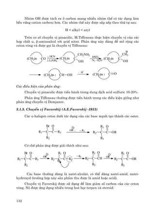 132
Nhãm OH ®−îc t¸ch ra ë carbon mang nhiÒu nhãm thÕ cã t¸c dông lμm
bÒn v÷ng cation carbeni h¬n. C¸c nhãm thÕ nμy ®−îc s¾p xÕp theo thø tù sau:
H < alkyl < aryl
Trªn c¬ së chuyÓn vÞ pinacolic, M.Tiffeneau thùc hiÖn chuyÓn vÞ cña c¸c
hîp chÊt α, β-aminoalcol víi acid nitr¬. Ph¶n øng nμy dïng ®Ó më réng c¸c
ceton vßng vμ ®−îc gäi lμ chuyÓn vÞ Tiffeneau:
C O(CH2)n
H
+
-
CH OH1+(CH2)n
(CH2)n C
CH2
OHH2O-N2
-
HNO2
LiAlH42.
1.HCN
C
CH2NH2
OH
(CH2)nCO(CH2)n
+1
C¸c ®iÒu kiÖn cña ph¶n øng:
ChuyÓn vÞ pinacolic ®−îc tiÕn hμnh trong dung dÞch acid sulfuric 10-20%.
Ph¶n øng Tiffeneau th−êng ®−îc tiÕn hμnh trong c¸c ®iÒu kiÖn gièng nh−
ph¶n øng chuyÓn vÞ Demjanov.
3.1.3. ChuyÓn vÞ Favorskij (A.E.Favorskij -1913)
C¸c α-halogen ceton d−íi t¸c dông cña c¸c base m¹nh t¹o thμnh c¸c ester.
C CR1
Br
R2
R3
O
OR ; ~R3
C CR2
R1
R3
OR
O
C¬ chÕ ph¶n øng ®−îc gi¶i thÝch nh− sau:
C CR1
Br
R2
R3
O
~R3
C CR2
R1
R3
O
OR
C CR2
R1
R3
O
OR
C CR2
R1
R3
O
OR
C¸c base th−êng dïng lμ natri-alcolat, cã thÓ dïng natri-amid, natri-
hydroxyd (tr−êng hîp nμy s¶n phÈm thu ®−îc lμ amid hoÆc acid).
ChuyÓn vÞ Favorskij ®−îc sö dông ®Ó lμm gi¶m sè carbon cña c¸c ceton
vßng. Nã ®−îc øng dông nhiÒu trong ho¸ häc terpen vμ steroid:
 