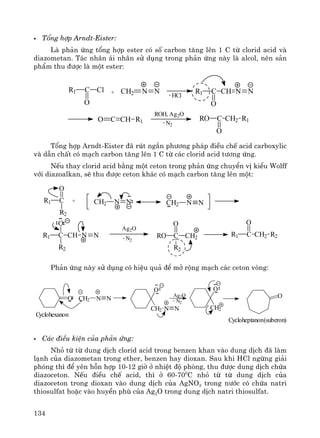134
Tæng hîp Arndt-Eister:
Lμ ph¶n øng tæng hîp ester cã sè carbon t¨ng lªn 1 C tõ clorid acid vμ
diazometan. T¸c nh©n ¸i nh©n sö dông trong ph¶n øng nμy lμ alcol, nªn s¶n
phÈm thu ®−îc lμ mét ester:
R1 C
O
Cl + CH2 N N R1 C
O
CH N N- HCl
O C CH R1
ROH, Ag2O
- N2
RO C CH2 R1
O
Tæng hîp Arndt-Eister ®· rót ng¾n ph−¬ng ph¸p ®iÒu chÕ acid carboxylic
vμ dÉn chÊt cã m¹ch carbon t¨ng lªn 1 C tõ c¸c clorid acid t−¬ng øng.
NÕu thay clorid acid b»ng mét ceton trong ph¶n øng chuyÓn vÞ kiÓu Wolff
víi diazoalkan, sÏ thu ®−îc ceton kh¸c cã m¹ch carbon t¨ng lªn mét:
R1 C
O
R2
+
R1 C CH
O
R2
NN
Ag2O
- N2
RO C CH2
O
R2
N NCH2 N NCH2
R1 C CH2 R2
O
Ph¶n øng nμy sö dông cã hiÖu qu¶ ®Ó më réng m¹ch c¸c ceton vßng:
O CH2 N N
Cyclohexanon
O
CH2 N N
Ag2O
- N2
O
CH2
O
Cycloheptanon(suberon)
C¸c ®iÒu kiÖn cña ph¶n øng:
Nhá tõ tõ dung dÞch clorid acid trong benzen khan vμo dung dÞch ®· lμm
l¹nh cña diazometan trong ether, benzen hay dioxan. Sau khi HCl ngõng gi¶i
phãng th× ®Ó yªn hçn hîp 10-12 giê ë nhiÖt ®é phßng, thu ®−îc dung dÞch chøa
diazoceton. NÕu ®iÒu chÕ acid, th× ë 60-700
C nhá tõ tõ dung dÞch cña
diazoceton trong dioxan vμo dung dÞch cña AgNO3 trong n−íc cã chøa natri
thiosulfat hoÆc vμo huyÒn phï cña Ag2O trong dung dÞch natri thiosulfat.
 