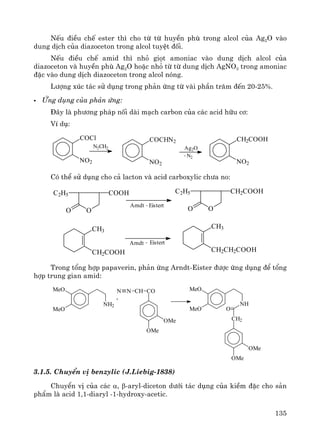 135
NÕu ®iÒu chÕ ester th× cho tõ tõ huyÒn phï trong alcol cña Ag2O vμo
dung dÞch cña diazoceton trong alcol tuyÖt ®èi.
NÕu ®iÒu chÕ amid th× nhá giät amoniac vμo dung dÞch alcol cña
diazoceton vμ huyÒn phï Ag2O hoÆc nhá tõ tõ dung dÞch AgNO3 trong amoniac
®Æc vμo dung dÞch diazoceton trong alcol nãng.
L−îng xóc t¸c sö dông trong ph¶n øng tõ vμi phÇn tr¨m ®Õn 20-25%.
øng dông cña ph¶n øng:
§©y lμ ph−¬ng ph¸p nèi dμi m¹ch carbon cña c¸c acid h÷u c¬:
VÝ dô:
COCl
NO2
N2CH2
COCHN2
NO2
Ag2O
- N2
CH2COOH
NO2
Cã thÓ sö dông cho c¶ lacton vμ acid carboxylic ch−a no:
O
COOHC2H5
O
Arndt - Eistert
O
CH2COOHC2H5
O
CH3
CH2COOH
Arndt Eistert-
CH3
CH2CH2COOH
Trong tæng hîp papaverin, ph¶n øng Arndt-Eister ®−îc øng dông ®Ó tæng
hîp trung gian amid:
MeO
MeO
NH2
+
N N CH CO
OMe
OMe
MeO
MeO
NH
CH2
OMe
OMe
O
3.1.5. ChuyÓn vÞ benzylic (J.Liebig-1838)
ChuyÓn vÞ cña c¸c α, β-aryl-diceton d−íi t¸c dông cña kiÒm ®Æc cho s¶n
phÈm lμ acid 1,1-diaryl -1-hydroxy-acetic.
 