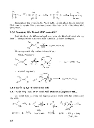 136
C C Ar2
Ar1
O O
OH
-
C C Ar2
Ar1
O
HO
O
~ Ar1 C C Ar2HO
O O
Ar1
~H
+
C C Ar2O
O OH
Ar1
Trong ph¶n øng trªn nÕu Ar1, Ar2 lμ C6H5- th× s¶n phÈm lμ acid benzylic.
ChÊt nμy lμ nguyªn liÖu quan träng trong tæng hîp thuèc chèng ®éng kinh
phenyltoin.
3.1.6. ChuyÓn vÞ kiÓu Fritsch (P.Fritsch -1894)
D−íi t¸c dông cña kiÒm m¹nh (alcolat, amid cña kim lo¹i kiÒm), c¸c hîp
chÊt 1,1-diaryl-2-brom-ethylen chuyÓn vÞ thμnh 1,2-diaryl-acethylen.
Ph¶n øng cã thÓ x¶y ra theo hai c¬ chÕ sau:
− C¬ chÕ “carben”:
Ar2 C C Ar1
OR
-
C C
Ar1
Ar2
H
Br Br- - H
C C
Ar1
Ar2
Carben
− C¬ chÕ “®Èy-kÐo”:
3.2. ChuyÓn vÞ -1,2 tõ carbon ®Õn nit¬
3.2.1. Ph¶n øng tho¸i ph©n amid kiÓu Hofmann (Hofmann-1881)
C¸c amid d−íi t¸c dông cña hypohalogenid, tho¸i ph©n t¹o thμnh amin
bËc nhÊt:
(X=Cl, Br)
C C
Ar1
Ar2
H
Br
OR
-
ROH
Ar1 C C Ar2
C C
Ar1
Ar2 BrH-
C C
Ar1
Ar2
H
Br
Ar2 C C Ar1
R C
O
NH2
NaOX
R C
O
NHX
R1O
-H
R C
O
N X
- X
R C
O
N
~ R
O C N R
nitren
R1OH
O C
OR1
NHR
H2O/OH
R1OH + RNH2 + CO2
 