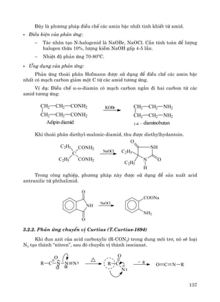 137
§©y lμ ph−¬ng ph¸p ®iÒu chÕ c¸c amin bËc nhÊt tinh khiÕt tõ amid.
§iÒu kiÖn cña ph¶n øng:
− T¸c nh©n t¹o N-halogenid lμ NaOBr, NaOCl. CÇn tÝnh to¸n ®Ó l−îng
halogen thõa 10%, l−îng kiÒm NaOH gÊp 4-5 lÇn.
− NhiÖt ®é ph¶n øng 70-800
C.
øng dông cña ph¶n øng:
Ph¶n øng tho¸i ph©n Hofmann ®−îc sö dông ®Ó ®iÒu chÕ c¸c amin bËc
nhÊt cã m¹ch carbon gi¶m mét C tõ c¸c amid t−¬ng øng.
VÝ dô: §iÒu chÕ α-ω-diamin cã m¹ch carbon ng¾n ®i hai carbon tõ c¸c
amid t−¬ng øng:
Khi tho¸i ph©n diethyl-malonic-diamid, thu ®−îc diethylhydantoin.
Trong c«ng nghiÖp, ph−¬ng ph¸p nμy ®−îc sö dông ®Ó s¶n xuÊt acid
antranilic tõ phthalimid.
3.2.2. Ph¶n øng chuyÓn vÞ Curtius (T.CurtÝus-1894)
Khi ®un azit cña acid carboxylic (R-CON3) trong dung m«i tr¬, nã sÏ lo¹i
N2 t¹o thμnh “nitren”, sau ®ã chuyÓn vÞ thμnh isocianat.
CH2
CH2
CH2
CH2
CONH2
CONH2
Adipin diamid
KOBr CH2
CH2
CH2
CH2
NH2
NH2
1,4 - diaminobutan
C
C2H5
C2H5
CONH2
CONH2
NaOCl
NH
N
O
C2H5
C2H5
H
O
NH
O
O
NaOCl
COONa
NH2
O C N R
R~R C
O
N
R C
O
N N N
 