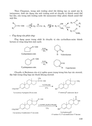 139
Theo Chapman, trong m«i tr−êng alcol th× kh«ng t¹o ra amid mμ lμ
iminoester, d−íi t¸c dông cña m«i tr−êng acid nã chuyÓn vÞ thμnh amid thÕ
hai lÇn, cßn trong m«i tr−êng n−íc th× iminoester thñy ph©n thμnh amid thÕ
mét lÇn.
øng dông cña ph¶n øng:
øng dông quan träng nhÊt lμ chuyÓn vÞ cña cycloalkan-oxim thμnh
lactam cã vßng réng h¬n mét c¹nh:
ChuyÓn vÞ Beckman cßn cã ý nghÜa quan träng trong hãa häc c¸c steroid,
®Æc biÖt trong tæng hîp c¸c thuèc khung steroid:
CH3COO
C
CH3
N OH
HO
NH2
TsCl/Pyridin
87%
β3- -acetoxy-4-pregnen-20-on-oxim 17-amino- 4-androsten-3-β-ol
CH3COO
N OH
NH
HO
O
p.AcNHC6H4SO2Cl/Pyridin
73%
3-β-acetoxy-4-androsten-17-on-oxim
-13-amino-13,17-secoandrosten-17-lactam
β3- -hydroxy- 4-
C
R1
R2
N OH - OH
-
~ R1
R2 C N R1
ROH
- H
R2 C
OR
NR1
~
H2O
R2 C
O
N
R1
R
R2 C
O
NHR1
N OH
H2SO4
SO3 ON
HCyclopentanon oxim Valerolactam
N OH
Cycloheptanon oxim
H2SO4
SO3
N
O
H Caprolactam
 