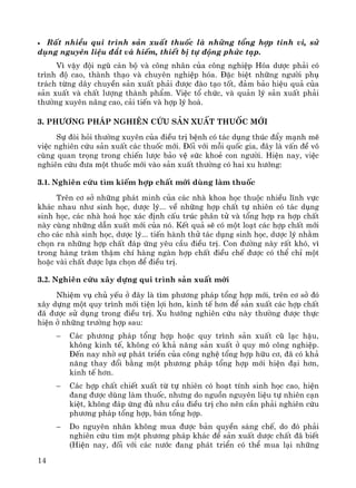 14
• RÊt nhiÒu qui tr×nh s¶n xuÊt thuèc lμ nh÷ng tæng hîp tinh vi, sö
dông nguyªn liÖu ®¾t vμ hiÕm, thiÕt bÞ tù ®éng phøc t¹p.
V× vËy ®éi ngò c¸n bé vμ c«ng nh©n cña c«ng nghiÖp Hãa d−îc ph¶i cã
tr×nh ®é cao, thμnh th¹o vμ chuyªn nghiÖp hãa. §Æc biÖt nh÷ng ng−êi phô
tr¸ch tõng d©y chuyÒn s¶n xuÊt ph¶i ®−îc ®μo t¹o tèt, ®¶m b¶o hiÖu qu¶ cña
s¶n xuÊt vμ chÊt l−îng thμnh phÈm. ViÖc tæ chøc, vμ qu¶n lý s¶n xuÊt ph¶i
th−êng xuyªn n©ng cao, c¶i tiÕn vμ hîp lý ho¸.
3. Ph−¬ng ph¸p nghiªn cøu s¶n xuÊt thuèc míi
Sù ®ßi hái th−êng xuyªn cña ®iÒu trÞ bÖnh cã t¸c dông thóc ®Èy m¹nh mÏ
viÖc nghiªn cøu s¶n xuÊt c¸c thuèc míi. §èi víi mçi quèc gia, ®©y lμ vÊn ®Ò v«
cïng quan träng trong chiÕn l−îc b¶o vÖ søc khoÎ con ng−êi. HiÖn nay, viÖc
nghiªn cøu ®−a mét thuèc míi vμo s¶n xuÊt th−êng cã hai xu h−íng:
3.1. Nghiªn cøu t×m kiÕm hîp chÊt míi dïng lμm thuèc
Trªn c¬ së nh÷ng ph¸t minh cña c¸c nhμ khoa häc thuéc nhiÒu lÜnh vùc
kh¸c nhau nh− sinh häc, d−îc lý... vÒ nh÷ng hîp chÊt tù nhiªn cã t¸c dông
sinh häc, c¸c nhμ ho¸ häc x¸c ®Þnh cÊu tróc ph©n tö vμ tæng hîp ra hîp chÊt
nμy cïng nh÷ng dÉn xuÊt míi cña nã. KÕt qu¶ sÏ cã mét lo¹t c¸c hîp chÊt míi
cho c¸c nhμ sinh häc, d−îc lý... tiÕn hμnh thö t¸c dông sinh häc, d−îc lý nh»m
chän ra nh÷ng hîp chÊt ®¸p øng yªu cÇu ®iÒu trÞ. Con ®−êng nμy rÊt khã, v×
trong hμng tr¨m thËm chÝ hμng ngμn hîp chÊt ®iÒu chÕ ®−îc cã thÓ chØ mét
hoÆc vμi chÊt ®−îc lùa chän ®Ó ®iÒu trÞ.
3.2. Nghiªn cøu x©y dùng qui tr×nh s¶n xuÊt míÝ
NhiÖm vô chñ yÕu ë ®©y lμ t×m ph−¬ng ph¸p tæng hîp míi, trªn c¬ së ®ã
x©y dùng mét quy tr×nh míi tiÖn lîi h¬n, kinh tÕ h¬n ®Ó s¶n xuÊt c¸c hîp chÊt
®· ®−îc sö dông trong ®iÒu trÞ. Xu h−íng nghiªn cøu nμy th−êng ®−îc thùc
hiÖn ë nh÷ng tr−êng hîp sau:
− C¸c ph−¬ng ph¸p tæng hîp hoÆc quy tr×nh s¶n xuÊt cò l¹c hËu,
kh«ng kinh tÕ, kh«ng cã kh¶ n¨ng s¶n xuÊt ë quy m« c«ng nghiÖp.
§Õn nay nhê sù ph¸t triÓn cña c«ng nghÖ tæng hîp h÷u c¬, ®· cã kh¶
n¨ng thay ®æi b»ng mét ph−¬ng ph¸p tæng hîp míi hiÖn ®¹i h¬n,
kinh tÕ h¬n.
− C¸c hîp chÊt chiÕt xuÊt tõ tù nhiªn cã ho¹t tÝnh sinh häc cao, hiÖn
®ang ®−îc dïng lμm thuèc, nh−ng do nguån nguyªn liÖu tù nhiªn c¹n
kiÖt, kh«ng ®¸p øng ®ñ nhu cÇu ®iÒu trÞ cho nªn cÇn ph¶i nghiªn cøu
ph−¬ng ph¸p tæng hîp, b¸n tæng hîp.
− Do nguyªn nh©n kh«ng mua ®−îc b¶n quyÒn s¸ng chÕ, do ®ã ph¶i
nghiªn cøu t×m mét ph−¬ng ph¸p kh¸c ®Ó s¶n xuÊt d−îc chÊt ®· biÕt
(HiÖn nay, ®èi víi c¸c n−íc ®ang ph¸t triÓn cã thÓ mua l¹i nh÷ng
 