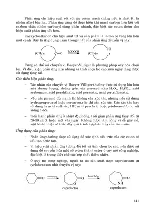 141
Ph¶n øng cho hiÖu suÊt tèt víi c¸c ceton m¹ch th¼ng nÕu Ýt nhÊt R1 lμ
nhãm alkyl bËc hai. Ph¶n øng cμng dÔ thùc hiÖn khi m¹ch carbon liªn kÕt víi
carbon chøa nhãm carbonyl cμng ph©n nh¸nh, ®Æc biÖt c¸c ceton th¬m cho
hiÖu suÊt ph¶n øng tèt h¬n.
C¸c cycloalkanon cho hiÖu suÊt tèt vμ s¶n phÈm lμ lacton cã vßng lín h¬n
mét c¹nh. §©y lμ øng dông quan träng nhÊt cña ph¶n øng chuyÓn vÞ nμy:
Còng cã thÓ coi chuyÓn vÞ Baeyer-Villiger lμ ph−¬ng ph¸p oxy hãa chän
läc. V× ®iÒu kiÖn ph¶n øng nhÑ nhμng vμ tÝnh chän läc cao, nªn ngμy cμng ®−îc
sö dông réng r·i.
C¸c ®iÒu kiÖn ph¶n øng:
− T¸c nh©n cña chuyÓn vÞ Baeyer-Villiger th−êng ®−îc sö dông lín h¬n
mét ®−¬ng l−îng, chóng gåm c¸c peroxyd nh− H2O2, H2SO5, acid
perbenzoic, acid perphthalic, acid peracetic, acid pertrifloacetic.
− NÕu c¸c peracid ®ñ m¹nh th× kh«ng cÇn xóc t¸c, nh−ng nÕu sö dông
hydrogenperoxyd hoÆc percarboxylic th× cÇn xóc t¸c. C¸c xóc t¸c hay
sö dông lμ acid sulfuric, HF, acid percloric hoÆc p-toluensulfonic víi
l−îng 1-5%.
− TiÕn hμnh ph¶n øng ë nhiÖt ®é phßng, thêi gian ph¶n øng thay ®æi tõ
20-30 phót hoÆc mét vμi ngμy. Kh«ng ®−îc lμm nãng v× dÔ g©y næ,
mÆt kh¸c nhiÖt sÏ thóc ®Èy qu¸ tr×nh tù ph©n hñy cña t¸c nh©n.
øng dông cña ph¶n øng:
− Ph¶n øng th−êng ®−îc sö dông ®Ó x¸c ®Þnh cÊu tróc cña c¸c ceton cã
cÊu t¹o phøc t¹p.
− V× hiÖu suÊt ph¶n øng t−¬ng ®èi tèt vμ tÝnh chän läc cao, nªn ®−îc sö
dông ®Ó chuyÓn hãa mét sè ceton thμnh ester ë quy m« c«ng nghiÖp,
®Æc biÖt lμ trong ®iÒu chÕ c¸c hîp chÊt thiªn nhiªn.
− ë quy m« c«ng nghiÖp, ng−êi ta ®· s¶n xuÊt ®−îc caprolactam tõ
cyclohexanon nhê chuyÓn vÞ nμy:
(CH2)n C O
RCOOOH
(CH2)n
CO
O
 