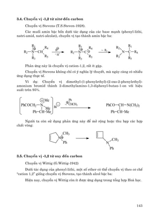143
3.4. ChuyÓn vÞ -1,2 tõ nit¬ ®Õn carbon
ChuyÓn vÞ Stevens (T.S.Steven-1928).
C¸c muèi amin bËc bèn d−íi t¸c dông cña c¸c base m¹nh (phenyl-lithi,
natri-amid, natri-alcolat), chuyÓn vÞ t¹o thμnh amin bËc ba:
Ph¶n øng nμy lμ chuyÓn vÞ cation-1,2, rÊt Ýt gÆp.
ChuyÓn vÞ Stevens kh«ng chØ cã ý nghÜa lý thuyÕt, mμ ngμy cμng cã nhiÒu
øng dông thùc tÕ.
VÝ dô: ChuyÓn vÞ dimethyl-(1-phenylethyl)-(2-oxo-2-phenylethyl)-
amonium bromid thμnh 2-dimethylamino-1,3-diphenyl-butan-1-on víi hiÖu
suÊt trªn 95%.
Ng−êi ta cßn sö dông ph¶n øng nμy ®Ó më réng hoÆc thu hÑp c¸c hîp
chÊt vßng:
3.5. ChuyÓn vÞ -1,2 tõ oxy ®Õn carbon
ChuyÓn vÞ Wittig (G.Wittig-1942)
D−íi t¸c dông cña phenyl-lithi, mét sè ether cã thÓ chuyÓn vÞ theo c¬ chÕ
“cation 1,2” gièng chuyÓn vÞ Stevens, t¹o thμnh alcol bËc ba:
HiÖn nay, chuyÓn vÞ Wittig cßn Ýt ®−îc øng dông trong tæng hîp Ho¸ häc.
N CHR2
R1
R3
R4
R5
B
-
- H
+ N CR2
R1
R3
R4
R5
~ R1
N
R2
R3
C R4
R1
R5
N
CH3
Ph N
CH3
Ph
PhCOCH2 N
CH
Me
Me
MePh
~
Ph
CHCH3 PhCO CH
CH MePh
N(CH3)2Br
+
–
 