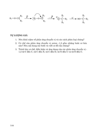 144
Tù l−îng gi¸
1. Nªu kh¸i niÖm vÒ ph¶n øng chuyÓn vÞ vμ c¸c c¸ch ph©n lo¹i chóng?
2. C¬ chÕ cña ph¶n øng chuyÓn vÞ anion -1,2 gåm nh÷ng b−íc c¬ b¶n
nμo? Nªu néi dung c¸c b−íc vμ viÕt s¬ ®å cña chóng?
3. Tr×nh bμy c¬ chÕ, ®iÒu kiÖn vμ øng dông cña c¸c ph¶n øng chuyÓn vÞ -
1,2 tõ C ®Õn C, tõ C ®Õn N, tõ C ®Õn O, tõ N ®Õn C vμ tõ O ®Õn C.
O CH
R2
R3
R1
B
O CR1
R2
R3
~ R1
C R2O
R1
R3
H
+
C R2HO
R1
R3
 