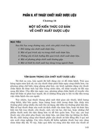 145
PhÇn II. Kü thuËt chiÕt xuÊt d−îc liÖu
Ch−¬ng 14
Mét sè kiÕn thøc c¬ b¶n
vÒ chiÕt xuÊt d−îc liÖu
Môc tiªu
Sau khi häc xong ch−¬ng nμy, sinh viªn ph¶i tr×nh bμy ®−îc:
1. §èi t−îng cña chiÕt xuÊt d−îc liÖu.
2. Mét sè qu¸ tr×nh x¶y ra trong chiÕt xuÊt d−îc liÖu.
3. Nh÷ng yÕu tè ¶nh h−ëng ®Õn qu¸ tr×nh chiÕt xuÊt d−îc liÖu.
4. Mét sè ph−¬ng ph¸p chiÕt xuÊt th−êng gÆp.
5. Mét sè thiÕt bÞ chiÕt xuÊt hay dïng trong ngμnh D−îc.
TÇM QUAN TRäNG CñA CHIÕT XUÊT D¦îC LIÖU
Tõ thêi xa x−a, loμi ng−êi ®· biÕt dïng c©y cá ®Ó ch÷a bÖnh. Tr¶i qua
hμng ngμn n¨m lÞch sö, c¸c c©y thuèc ®−îc ph¸t hiÖn ngμy cμng nhiÒu h¬n, c¸c
ph−¬ng ph¸p chÕ biÕn còng phong phó h¬n, c¸c kinh nghiÖm dïng c©y thuèc
ch÷a bÖnh ®· ®−îc tÝch luü dÇn trong nh©n d©n, råi ®−îc truyÒn tõ ®êi nμy
sang ®êi kh¸c. Cho ®Õn tËn ngμy nay, ph−¬ng ph¸p ch÷a bÖnh cæ truyÒn vÉn
®−îc kÕ thõa vμ ph¸t huy m¹nh, ®· cã nh÷ng ®ãng gãp to lín vμ ®éc ®¸o trong
viÖc ch÷a bÖnh cho con ng−êi.
Tuy nhiªn, lo¹i thuèc thang ph¶i mÊt thêi gian s¾c thuèc, khèi l−îng
cång kÒnh, khã b¶o qu¶n, hμm l−îng ho¹t chÊt trong d−îc liÖu thÊp nªn
th−êng ph¶i uèng nhiÒu cho mçi lÇn sö dông, ®ît ®iÒu trÞ th−êng ph¶i kÐo dμi.
Mét sè lo¹i thuèc ®−îc s¶n xuÊt tõ dÞch chiÕt cña d−îc liÖu, hoÆc tõ d−îc liÖu
kh« t¸n bét (cao thuèc, cån thuèc, sir«, trμ tói läc, chÌ tan, hoÆc nh÷ng chÕ
phÈm thuèc míi) th× tiÖn dïng h¬n vμ dÔ b¶o qu¶n h¬n. Tuy vËy, c¸c lo¹i
thuèc nμy vÉn ph¶i phô thuéc vμo d−îc liÖu, mμ d−îc liÖu l¹i kh«ng æn ®Þnh.
Do ®ã, chÊt l−îng còng nh− thμnh phÇn cña thuèc sÏ khã ®ång ®Òu ë qui m«
s¶n xuÊt c«ng nghiÖp. C¸c tiªu chuÈn ®Ó kiÓm nghiÖm thuèc lo¹i nμy còng
ch−a ®−îc ®Çy ®ñ. V× vËy, hiÖu qu¶ ®iÒu trÞ còng nh− ®éc tÝnh cña thuèc sÏ
 