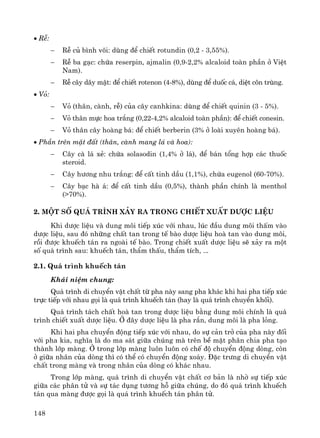 148
• RÔ:
− RÔ cñ b×nh v«i: dïng ®Ó chiÕt rotundin (0,2 - 3,55%).
− RÔ ba g¹c: chøa reserpin, ajmalin (0,9-2,2% alcaloid toμn phÇn ë ViÖt
Nam).
− RÔ c©y d©y mËt: ®Ó chiÕt rotenon (4-8%), dïng ®Ó duèc c¸, diÖt c«n trïng.
• Vá:
− Vá (th©n, cμnh, rÔ) cña c©y canhkina: dïng ®Ó chiÕt quinin (3 - 5%).
− Vá th©n mùc hoa tr¾ng (0,22-4,2% alcaloid toμn phÇn): ®Ó chiÕt conesin.
− Vá th©n c©y hoμng b¸: ®Ó chiÕt berberin (3% ë loμi xuyªn hoμng b¸).
• PhÇn trªn mÆt ®Êt (th©n, cμnh mang l¸ vμ hoa):
− C©y cμ l¸ xÎ: chøa solasodin (1,4% ë l¸), ®Ó b¸n tæng hîp c¸c thuèc
steroid.
− C©y h−¬ng nhu tr¾ng: ®Ó cÊt tinh dÇu (1,1%), chøa eugenol (60-70%).
− C©y b¹c hμ ¸: ®Ó cÊt tinh dÇu (0,5%), thμnh phÇn chÝnh lμ menthol
(>70%).
2. Mét sè qu¸ tr×nh x¶y ra trong chiÕt xuÊt d−îc liÖu
Khi d−îc liÖu vμ dung m«i tiÕp xóc víi nhau, lóc ®Çu dung m«i thÊm vμo
d−îc liÖu, sau ®ã nh÷ng chÊt tan trong tÕ bμo d−îc liÖu hoμ tan vμo dung m«i,
råi ®−îc khuÕch t¸n ra ngoμi tÕ bμo. Trong chiÕt xuÊt d−îc liÖu sÏ x¶y ra mét
sè qu¸ tr×nh sau: khuÕch t¸n, thÈm thÊu, thÈm tÝch, ...
2.1. Qu¸ tr×nh khuÕch t¸n
Kh¸i niÖm chung:
Qu¸ tr×nh di chuyÓn vËt chÊt tõ pha nμy sang pha kh¸c khi hai pha tiÕp xóc
trùc tiÕp víi nhau gäi lμ qu¸ tr×nh khuÕch t¸n (hay lμ qu¸ tr×nh chuyÓn khèi).
Qu¸ tr×nh t¸ch chÊt hoμ tan trong d−îc liÖu b»ng dung m«i chÝnh lμ qu¸
tr×nh chiÕt xuÊt d−îc liÖu. ë ®©y d−îc liÖu lμ pha r¾n, dung m«i lμ pha láng.
Khi hai pha chuyÓn ®éng tiÕp xóc víi nhau, do sù c¶n trë cña pha nμy ®èi
víi pha kia, nghÜa lμ do ma s¸t gi÷a chóng mμ trªn bÒ mÆt ph©n chia pha t¹o
thμnh líp mμng. ë trong líp mμng lu«n lu«n cã chÕ ®é chuyÓn ®éng dßng, cßn
ë gi÷a nh©n cña dßng th× cã thÓ cã chuyÓn ®éng xo¸y. §Æc tr−ng di chuyÓn vËt
chÊt trong mμng vμ trong nh©n cña dßng cã kh¸c nhau.
Trong líp mμng, qu¸ tr×nh di chuyÓn vËt chÊt c¬ b¶n lμ nhê sù tiÕp xóc
gi÷a c¸c ph©n tö vμ sù t¸c dông t−¬ng hç gi÷a chóng, do ®ã qu¸ tr×nh khuÕch
t¸n qua mμng ®−îc gäi lμ qu¸ tr×nh khuÕch t¸n ph©n tö.
 