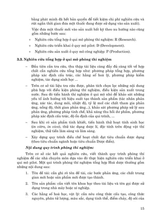 15
b»ng ph¸t minh ®· hÕt b¶n quyÒn ®Ó tiÕt kiÖm chi phÝ nghiªn cøu vμ
rót ng¾n thêi gian ®−a mét thuèc ®ang ®−îc sö dông vμo s¶n xuÊt).
ViÖc ®−a mét thuèc míi vμo s¶n xuÊt bÊt kú theo xu h−íng nμo còng
gåm nh÷ng b−íc sau:
+ Nghiªn cøu tæng hîp ë qui m« phßng thÝ nghiÖm: R (Research).
+ Nghiªn cøu triÓn khai ë quy m« pilot: D (Development).
+ Nghiªn cøu s¶n xuÊt ë quy m« c«ng nghiÖp: P (Production).
3.3. Nghiªn cøu tæng hîp ë qui m« phßng thÝ nghiÖm
− §Çu tiªn cÇn tra cøu, thu thËp tμi liÖu cμng ®Çy ®ñ cμng tèt vÒ hîp
chÊt cÇn nghiªn cøu tæng hîp nh−: ph−¬ng ph¸p tæng hîp, ph−¬ng
ph¸p x¸c ®Þnh cÊu tróc, c¸c h»ng sè ho¸ lý, ph−¬ng ph¸p kiÓm
nghiÖm, t¸c dông sinh häc ...
− Trªn c¬ së tμi liÖu tra cøu ®−îc, ph©n tÝch chän läc nh÷ng néi dung
phï hîp víi ®iÒu kiÖn phßng thÝ nghiÖm, ®iÒu kiÖn s¶n xuÊt trong
n−íc. Sau ®ã tiÕn hμnh thÝ nghiÖm ë qui m« nhá ®Ó kh¶o s¸t nh÷ng
yÕu tè ¶nh h−ëng tíi hiÖu suÊt t¹o thμnh s¶n phÈm (t¸c nh©n ph¶n
øng, xóc t¸c, dung m«i, nhiÖt ®é, tû lÖ mol c¸c chÊt tham gia ph¶n
øng, nång ®é, thêi gian ph¶n øng...), kh¶o s¸t ph−¬ng ph¸p xö lý sau
ph¶n øng, ph−¬ng ph¸p tinh chÕ, kh¶ n¨ng thu håi d− phÈm, ph−¬ng
ph¸p x¸c ®Þnh cÊu tróc, ®é æn ®Þnh cña qui tr×nh, ...
− Sau khi cã s¶n phÈm tinh khiÕt, tiÕn hμnh thö ho¹t tÝnh sinh häc
(in vitro, in vivo), thö t¸c dông d−îc lÝ, ®éc tÝnh trªn ®éng vËt thÝ
nghiÖm, thö tiÒn l©m sμng vμ l©m sμng.
− X©y dùng quy tr×nh ®iÒu chÕ ho¹t chÊt ®¹t tiªu chuÈn d−îc dông
(theo tiªu chuÈn ngμnh hoÆc tiªu chuÈn D−îc ®iÓn).
Néi dung quy tr×nh phßng thÝ nghiÖm:
Trªn c¬ së c¸c kÕt qu¶ nghiªn cøu, viÕt thμnh quy tr×nh phßng thÝ
nghiÖm ®Ó c¸c nhμ chuyªn m«n dùa vμo ®ã thùc hiÖn nghiªn cøu triÓn khai ë
qui m« pilot. Mét qui tr×nh phßng thÝ nghiÖm tæng hîp Ho¸ d−îc th−êng gåm
nh÷ng néi dung sau:
1. Tªn ®Ò tμi: cÇn ghi râ tªn ®Ò tμi, c¸c b−íc ph¶n øng, c¸c chÊt trung
gian míi hoÆc s¶n phÈm míi ®−îc t¹o thμnh.
2. Tªn s¶n phÈm: cÇn viÕt tªn khoa häc theo tμi liÖu vμ tªn gäi ®−îc sö
dông trong nhμ m¸y hoÆc xÝ nghiÖp.
3. C¸c h»ng sè ho¸ häc, vËt lý: cÇn nªu c«ng thøc cÊu t¹o, c«ng thøc
nguyªn, ph©n tö l−îng, mμu s¾c, d¹ng tinh thÓ, ®iÓm ch¶y, ®é s«i cña
 