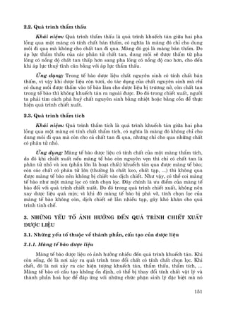151
2.2. Qu¸ tr×nh thÈm thÊu
Kh¸i niÖm: Qu¸ tr×nh thÈm thÊu lμ qu¸ tr×nh khuÕch t¸n gi÷a hai pha
láng qua mét mμng cã tÝnh chÊt b¸n thÊm, cã nghÜa lμ mμng ®ã chØ cho dung
m«i ®i qua mμ kh«ng cho chÊt tan ®i qua. Mμng ®ã gäi lμ mμng b¸n thÊm. Do
¸p lùc thÈm thÊu cña c¸c ph©n tö chÊt tan, dung m«i sÏ ®−îc thÊm tõ pha
láng cã nång ®é chÊt tan thÊp h¬n sang pha láng cã nång ®é cao h¬n, cho ®Õn
khi ¸p lùc thuû tÜnh c©n b»ng víi ¸p lùc thÈm thÊu.
øng dông: Trong tÕ bμo d−îc liÖu chÊt nguyªn sinh cã tÝnh chÊt b¸n
thÊm, v× vËy khi d−îc liÖu cßn t−¬i, do t¸c dông cña chÊt nguyªn sinh mμ chØ
cã dung m«i ®−îc thÊm vμo tÕ bμo lμm cho d−îc liÖu bÞ tr−¬ng në, cßn chÊt tan
trong tÕ bμo th× kh«ng khuÕch t¸n ra ngoμi ®−îc. Do ®ã trong chiÕt xuÊt, ng−êi
ta ph¶i t×m c¸ch ph¸ huû chÊt nguyªn sinh b»ng nhiÖt hoÆc b»ng cån ®Ó thùc
hiÖn qu¸ tr×nh chiÕt xuÊt.
2.3. Qu¸ tr×nh thÈm tÝch
Kh¸i niÖm: Qu¸ tr×nh thÈm tÝch lμ qu¸ tr×nh khuÕch t¸n gi÷a hai pha
láng qua mét mμng cã tÝnh chÊt thÈm tÝch, cã nghÜa lμ mμng ®ã kh«ng chØ cho
dung m«i ®i qua mμ cßn cho c¶ chÊt tan ®i qua, nh−ng chØ cho qua nh÷ng chÊt
cã ph©n tö nhá.
øng dông: Mμng tÕ bμo d−îc liÖu cã tÝnh chÊt cña mét mμng thÈm tÝch,
do ®ã khi chiÕt xuÊt nÕu mμng tÕ bμo cßn nguyªn vÑn th× chØ cã chÊt tan lμ
ph©n tö nhá vμ ion (phÇn lín lμ ho¹t chÊt) khuÕch t¸n qua ®−îc mμng tÕ bμo;
cßn c¸c chÊt cã ph©n tö lín (th−êng lμ chÊt keo, chÊt t¹p, ...) th× kh«ng qua
®−îc mμng tÕ bμo nªn kh«ng bÞ chiÕt vμo dÞch chiÕt. Nh− vËy, cã thÓ coi mμng
tÕ bμo nh− mét mμng läc cã tÝnh chän läc. §©y chÝnh lμ −u ®iÓm cña mμng tÕ
bμo ®èi víi qu¸ tr×nh chiÕt xuÊt. Do ®ã trong qu¸ tr×nh chiÕt xuÊt, kh«ng nªn
xay d−îc liÖu qu¸ mÞn; v× khi ®ã mμng tÕ bμo bÞ ph¸ vì, tÝnh chän läc cña
mμng tÕ bμo kh«ng cßn, dÞch chiÕt sÏ lÉn nhiÒu t¹p, g©y khã kh¨n cho qu¸
tr×nh tinh chÕ.
3. Nh÷ng yÕu tè ¶nh h−ëng ®Õn qu¸ tr×nh chiÕt xuÊt
d−îc liÖu
3.1. Nh÷ng yÕu tè thuéc vÒ thμnh phÇn, cÊu t¹o cña d−îc liÖu
3.1.1. Mμng tÕ bμo d−îc liÖu
Mμng tÕ bμo d−îc liÖu cã ¶nh h−ëng nhiÒu ®Õn qu¸ tr×nh khuÕch t¸n. Khi
cßn sèng, ®ã lμ n¬i x¶y ra qu¸ tr×nh trao ®æi chÊt cã tÝnh chÊt chän läc. Khi
chÕt, ®ã lμ n¬i x¶y ra c¸c hiÖn t−îng khuÕch t¸n, thÈm thÊu, thÈm tÝch, ...
Mμng tÕ bμo cã cÊu t¹o kh«ng æn ®Þnh, cã thÓ bÞ thay ®æi tÝnh chÊt vËt lý vμ
thμnh phÇn ho¸ häc ®Ó ®¸p øng víi nh÷ng chøc phËn sinh lý ®Æc biÖt mμ nã
 