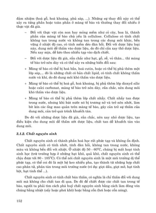 152
®¶m nhiÖm (ho¸ gç, ho¸ kho¸ng, phñ s¸p, ...). Nh÷ng sù thay ®æi nμy cã thÓ
x¶y ra tõng phÇn hoÆc toμn phÇn ë mμng tÕ bμo vμ th−êng thay ®æi nhiÒu ë
thùc vËt ®· giμ.
− §èi víi thùc vËt cßn non hay máng mÒm nh− cá c©y, hoa l¸, thμnh
phÇn cña mμng tÕ bμo chñ yÕu lμ cellulose. Cellulose cã tÝnh chÊt
kh«ng tan trong n−íc vμ kh«ng tan trong c¸c dung m«i kh¸c, bÒn
v÷ng ë nhiÖt ®é cao, cã tÝnh mÒm dÎo ®μn håi. §èi víi d−îc liÖu lo¹i
nμy, dung m«i dÔ thÊm vμo d−îc liÖu, do ®ã chØ cÇn xay th« d−îc liÖu.
NÕu xay mÞn, dÔ kÐo theo nhiÒu t¹p vμo dÞch chiÕt.
− §èi víi d−îc liÖu ®· giμ, r¾n ch¾c nh− h¹t, gç, rÔ, vá th©n... th× mμng
tÕ bμo trë nªn dμy vμ cã thÓ x¶y ra nh÷ng biÕn ®æi sau:
+ Mμng tÕ bμo cã thÓ bÞ ho¸ bÇn, ho¸ cutin, hoÆc cã thÓ bÞ phñ thªm mét
líp s¸p,... ®ã lμ nh÷ng chÊt cã b¶n chÊt lipid, cã tÝnh chÊt kh«ng thÊm
n−íc vμ khÝ, do ®ã dung m«i khã thÊm vμo d−îc liÖu.
+ Mμng tÕ bμo cã thÓ bÞ ho¸ gç, ho¸ kho¸ng, bÞ phñ thªm líp dioxyd silic
hoÆc calci carbonat, mμng tÕ bμo trë nªn dμy, r¾n ch¾c, nªn dung m«i
khã thÊm vμo d−îc liÖu.
+ Mμng tÕ bμo cã thÓ bÞ phñ thªm líp chÊt nhÇy. ChÊt nhÇy tan ®−îc
trong n−íc, nh−ng khi hót n−íc nã bÞ tr−¬ng në vμ trë nªn nhít, lμm
bÝt kÝn c¸c èng mao qu¶n trªn mμng tÕ bμo, g©y c¶n trë sù thÊm cña
dung m«i, c¶n trë qu¸ tr×nh khuÕch t¸n.
Do ®ã víi nh÷ng d−îc liÖu ®· giμ, r¾n ch¾c, nªn xay nhá d−îc liÖu, t¹o
®iÒu kiÖn cho dung m«i dÔ thÊm −ít d−îc liÖu, chÊt tan dÔ khuÕch t¸n vμo
dung m«i.
3.1.2. ChÊt nguyªn sinh
ChÊt nguyªn sinh cã thμnh phÇn ho¸ häc rÊt phøc t¹p vμ kh«ng æn ®Þnh.
ChÊt nguyªn sinh cã tÝnh nhít, tÝnh ®μn håi, kh«ng tan trong n−íc, kh«ng
mμu vμ kh«ng bÒn ®èi víi nhiÖt. ë nhiÖt ®é 50 - 600
C, chóng bÞ mÊt ho¹t tÝnh
sinh häc (trõ tr−êng hîp ë nh÷ng h¹t kh«, qu¶ kh«, chÊt nguyªn sinh cã thÓ
chÞu ®−îc tíi 80 - 1050
C). Cã thÓ nãi chÊt nguyªn sinh lμ mét m«i tr−êng dÞ thÓ
phøc t¹p, cã thÓ coi ®ã lμ mét hÖ keo nhiÒu pha, t¹o thμnh tõ nh÷ng hîp chÊt
cao ph©n tö, ph©n t¸n trong m«i tr−êng n−íc (vÝ dô: giät dÇu, giät mì, h¹t tinh
bét, h¹t tinh thÓ ...).
ChÊt nguyªn sinh cã tÝnh chÊt b¸n thÊm, cã nghÜa lμ chØ thÊm ®èi víi dung
m«i mμ kh«ng cho chÊt tan ®i qua. Do ®ã ®Ó chiÕt ®−îc c¸c chÊt tan trong tÕ
bμo, ng−êi ta ph¶i t×m c¸ch ph¸ huû chÊt nguyªn sinh b»ng c¸ch lμm ®«ng vãn
chóng b»ng nhiÖt (sÊy hoÆc ph¬i kh«) hoÆc b»ng cån (h¬i hoÆc cån nãng).
 