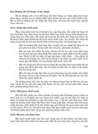 155
3.3. Nh÷ng yÕu tè thuéc vÒ kü thuËt
§ã lμ nh÷ng yÕu tè cã thÓ thay ®æi ®−îc b»ng c¸c biÖn ph¸p kü thuËt
kh¸c nhau, nh»m t¹o ra nh÷ng ®iÒu kiÖn thuËn lîi cho qu¸ tr×nh chiÕt xuÊt.
§ã cã thÓ lμ nh÷ng yÕu tè: nhiÖt ®é, thêi gian, ®é mÞn cña d−îc liÖu, khuÊy
trén, siªu ©m ...
3.3.1. NhiÖt ®é chiÕt xuÊt
Theo c«ng thøc tÝnh hÖ sè khuÕch t¸n cña Einstein, khi nhiÖt ®é t¨ng th×
hÖ sè khuÕch t¸n còng t¨ng, do ®ã theo ®Þnh luËt Fick, l−îng chÊt khuÕch t¸n
còng t¨ng lªn. H¬n n÷a, khi nhiÖt ®é t¨ng th× ®é nhít cña dung m«i gi¶m, do
®ã sÏ t¹o ®iÒu kiÖn thuËn lîi cho qu¸ tr×nh chiÕt xuÊt. Tuy nhiªn, khi nhiÖt ®é
t¨ng sÏ g©y bÊt lîi cho qu¸ tr×nh chiÕt xuÊt trong mét sè tr−êng hîp sau:
− §èi víi nh÷ng hîp chÊt kÐm bÒn ë nhiÖt ®é cao: nhiÖt ®é t¨ng cao sÏ
g©y ph¸ huû mét sè ho¹t chÊt nh− vitamin, glycosid, alcaloid ...
− §èi víi t¹p: khi nhiÖt ®é t¨ng, kh«ng chØ ®é tan cña ho¹t chÊt t¨ng
mμ ®é tan cña t¹p còng ®ång thêi t¨ng theo, dÞch chiÕt sÏ bÞ lÉn nhiÒu
t¹p. NhÊt lμ ®èi víi mét sè t¹p nh− g«m, chÊt nhÇy ... khi nhiÖt ®é
t¨ng sÏ bÞ tr−¬ng në; tinh bét bÞ hå ho¸, ®é nhít cña dÞch chiÕt sÏ bÞ
t¨ng, g©y khã kh¨n cho qu¸ tr×nh chiÕt xuÊt, tinh chÕ.
− §èi víi dung m«i dÔ bay h¬i cã nhiÖt ®é s«i thÊp: khi t¨ng nhiÖt ®é th×
dung m«i dÔ bÞ hao hôt, khi ®ã thiÕt bÞ ph¶i kÝn vμ ph¶i cã bé phËn
håi l−u dung m«i.
− §èi víi mét sè chÊt ®Æc biÖt cã qu¸ tr×nh hoμ tan to¶ nhiÖt: khi nhiÖt
®é t¨ng, ®é tan cña chóng l¹i bÞ gi¶m. Do ®ã ®Ó t¨ng ®é tan th× cÇn
ph¶i lμm gi¶m nhiÖt ®é.
Tõ nh÷ng ph©n tÝch trªn ta thÊy tuú tõng tr−êng hîp cô thÓ mμ cÇn lùa
chän nhiÖt ®é sao cho phï hîp (tuú thuéc vμo c¸c yÕu tè nh− d−îc liÖu, dung
m«i, ph−¬ng ph¸p chiÕt xuÊt ...).
3.3.2. Thêi gian chiÕt xuÊt
Khi b¾t ®Çu chiÕt, c¸c chÊt cã ph©n tö l−îng nhá (th−êng lμ ho¹t chÊt) sÏ
®−îc hoμ tan vμ khuÕch t¸n vμo dung m«i tr−íc, sau ®ã míi ®Õn c¸c chÊt cã
ph©n tö l−îng lín (th−êng lμ t¹p nh− nhùa, keo...). Do ®ã, nÕu thêi gian chiÕt
ng¾n sÏ kh«ng chiÕt ®−îc hÕt ho¹t chÊt trong d−îc liÖu; nh−ng nÕu thêi gian
chiÕt dμi qu¸, dÞch chiÕt sÏ bÞ lÉn nhiÒu t¹p, g©y bÊt lîi cho qu¸ tr×nh tinh chÕ
vμ b¶o qu¶n. Tãm l¹i, cÇn ph¶i lùa chän thêi gian chiÕt xuÊt sao cho phï hîp
víi thμnh phÇn d−îc liÖu, dung m«i, ph−¬ng ph¸p chiÕt xuÊt ...
3.3.3. §é mÞn cña d−îc liÖu
Khi kÝch th−íc d−îc liÖu th« qu¸, dung m«i sÏ khã thÊm −ít d−îc liÖu,
ho¹t chÊt khã ®−îc chiÕt vμo dung m«i. Khi ®é mÞn d−îc liÖu t¨ng lªn, bÒ mÆt
 