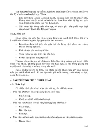 157
Tuú tõng tr−êng hîp cô thÓ mμ ng−êi ta chän lo¹i cÊu t¹o c¸nh khuÊy vμ
tèc ®é khuÊy sao cho phï hîp. VÝ dô:
− NÕu d−îc liÖu lμ hoa l¸ máng manh, chØ cÇn chän tèc ®é khuÊy nhá,
kh«ng nªn khuÊy m¹nh ®Ó tr¸nh cho d−îc liÖu khái bÞ dËp n¸t gÉy
vôn, tr¸nh ®−a nhiÒu t¹p vμo dÞch chiÕt.
− NÕu d−îc liÖu cøng ch¾c nh− h¹t, rÔ, th©n, gç... cÇn ph¶i chän lo¹i
c¸nh khuÊy khoÎ, tèc ®é khuÊy m¹nh.
3.3.5. Siªu ©m
N¨ng l−îng cña siªu ©m cã t¸c dông lμm t¨ng m¹nh tÝnh thÈm thÊu vμ
khuÕch t¸n nhê nh÷ng t¸c dông cña siªu ©m nh− sau:
− Lμm t¨ng diÖn tÝch tiÕp xóc gi÷a hai pha b»ng c¸ch ph©n t¸n chóng
thμnh nh÷ng h¹t nhá.
− Ph¸ vì mét phÇn mμng tÕ bμo.
− T¨ng c−êng sù x¸o trén cña hçn hîp.
− Cã t¸c dông lμm nãng t¹i chç.
Ph−¬ng ph¸p siªu ©m cã nhiÒu −u ®iÓm lμm t¨ng c−êng qu¸ tr×nh chiÕt
xuÊt. Tuy nhiªn, ph−¬ng ph¸p nμy míi chØ ®−îc nghiªn cøu trong phßng thÝ
nghiÖm mμ ch−a ®−îc ¸p dông trong s¶n xuÊt.
Ngoμi nh÷ng yÕu tè kÓ trªn, cßn nhiÒu yÕu tè kh¸c còng g©y ¶nh h−ëng
®Õn qu¸ tr×nh chiÕt xuÊt. VÝ dô: ¸p suÊt, pH m«i tr−êng, chÊn ®éng c¬ häc,
dßng ®iÖn cao ¸p …
4. C¸c ph−¬ng ph¸p chiÕt xuÊt
4.1. Ph©n lo¹i
Cã nhiÒu c¸ch ph©n lo¹i, dùa vμo nh÷ng yÕu tè kh¸c nhau.
• Dùa vμo nhiÖt ®é, cã c¸c ph−¬ng ph¸p chiÕt sau:
− ChiÕt nãng.
− ChiÕt nguéi (ë nhiÖt ®é th−êng).
• Dùa vμo chÕ ®é lμm viÖc cã c¸c ph−¬ng ph¸p chiÕt sau:
− Gi¸n ®o¹n.
− B¸n liªn tôc.
− Liªn tôc.
• Dùa vμo chiÒu chuyÓn ®éng t−¬ng hç gi÷a hai pha, cã c¸c ph−¬ng ph¸p:
− Ng−îc dßng.
 