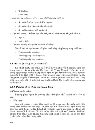 158
− Xu«i dßng.
− ChÐo dßng.
• Dùa vμo ¸p suÊt lμm viÖc, cã c¸c ph−¬ng ph¸p chiÕt ë:
− ¸p suÊt th−êng (¸p suÊt khÝ quyÓn).
− ¸p suÊt gi¶m (¸p suÊt ch©n kh«ng).
− ¸p suÊt cao (lμm viÖc cã ¸p lùc).
• Dùa vμo tr¹ng th¸i lμm viÖc cña hai pha, cã c¸c ph−¬ng ph¸p chiÕt sau:
− Ng©m.
− NgÊm kiÖt.
• Dùa vμo nh÷ng biÖn ph¸p kü thuËt ®Æc biÖt
Cã thÓ lμm rót ng¾n ®−îc thêi gian chiÕt b»ng c¸c ph−¬ng ph¸p chiÕt sau:
− Ph−¬ng ph¸p siªu ©m.
− Ph−¬ng ph¸p t¹o dßng xo¸y.
− Ph−¬ng ph¸p m¹ch nhÞp...
4.2. Mét sè ph−¬ng ph¸p chiÕt xuÊt
Khi chiÕt xuÊt, qu¸ tr×nh chiÕt xuÊt x¶y ra chñ yÕu ë hai khu vùc: bªn
trong nguyªn liÖu vμ gi÷a c¸c líp dung m«i. Trong ®ã, qu¸ tr×nh x¶y ra bªn
trong nguyªn liÖu cã ¶nh h−ëng quyÕt ®Þnh vμ phô thuéc vμo b¶n chÊt nguyªn
liÖu (cÊu tróc, tÝnh chÊt lý ho¸...). C¸c ph−¬ng ph¸p chiÕt xuÊt th−êng chØ t¸c
®éng ®Õn c¸c yÕu tè bªn ngoμi, nh»m ®¹t ®−îc hiÖu qu¶ chiÕt xuÊt cao trong
thêi gian ng¾n ®èi víi mçi lo¹i nguyªn liÖu. D−íi ®©y lμ mét sè ph−¬ng ph¸p
th−êng gÆp.
4.2.1. Ph−¬ng ph¸p chiÕt xuÊt gi¸n ®o¹n
a. Ph−¬ng ph¸p ng©m
Ph−¬ng ph¸p ng©m lμ ph−¬ng ph¸p ®¬n gi¶n nhÊt vμ ®· cã tõ thêi cæ
x−a.
• TiÕn hμnh:
Sau khi chuÈn bÞ d−îc liÖu, ng−êi ta ®æ dung m«i cho ngËp d−îc liÖu
trong b×nh chiÕt xuÊt, sau mét thêi gian ng©m nhÊt ®Þnh (qui ®Þnh riªng cho
tõng lo¹i d−îc liÖu), rót lÊy dÞch chiÕt (läc hoÆc g¹n) vμ röa d−îc liÖu b»ng mét
l−îng dung m«i thÝch hîp. §Ó t¨ng c−êng hiÖu qu¶ chiÕt xuÊt, cã thÓ tiÕn hμnh
khuÊy trén b»ng c¸nh khuÊy hoÆc rót dÞch chiÕt ë d−íi råi l¹i ®æ lªn trªn
(tuÇn hoμn c−ìng bøc dung m«i).
 