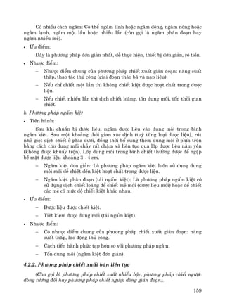 159
Cã nhiÒu c¸ch ng©m: Cã thÓ ng©m tÜnh hoÆc ng©m ®éng, ng©m nãng hoÆc
ng©m l¹nh, ng©m mét lÇn hoÆc nhiÒu lÇn (cßn gäi lμ ng©m ph©n ®o¹n hay
ng©m nhiÒu mÎ).
• ¦u ®iÓm:
§©y lμ ph−¬ng ph¸p ®¬n gi¶n nhÊt, dÔ thùc hiÖn, thiÕt bÞ ®¬n gi¶n, rÎ tiÒn.
• Nh−îc ®iÓm:
− Nh−îc ®iÓm chung cña ph−¬ng ph¸p chiÕt xuÊt gi¸n ®o¹n: n¨ng suÊt
thÊp, thao t¸c thñ c«ng (giai ®o¹n th¸o b· vμ n¹p liÖu).
− NÕu chØ chiÕt mét lÇn th× kh«ng chiÕt kiÖt ®−îc ho¹t chÊt trong d−îc
liÖu.
− NÕu chiÕt nhiÒu lÇn th× dÞch chiÕt lo·ng, tèn dung m«i, tèn thêi gian
chiÕt.
b. Ph−¬ng ph¸p ngÊm kiÖt
• TiÕn hμnh:
Sau khi chuÈn bÞ d−îc liÖu, ng©m d−îc liÖu vμo dung m«i trong b×nh
ngÊm kiÖt. Sau mét kho¶ng thêi gian x¸c ®Þnh (tuú tõng lo¹i d−îc liÖu), rót
nhá giät dÞch chiÕt ë phÝa d−íi, ®ång thêi bæ sung thªm dung m«i ë phÝa trªn
b»ng c¸ch cho dung m«i ch¶y rÊt chËm vμ liªn tôc qua líp d−îc liÖu n»m yªn
(kh«ng ®−îc khuÊy trén). Líp dung m«i trong b×nh chiÕt th−êng ®−îc ®Ó ngËp
bÒ mÆt d−îc liÖu kho¶ng 3 - 4 cm.
− NgÊm kiÖt ®¬n gi¶n: Lμ ph−¬ng ph¸p ngÊm kiÖt lu«n sö dông dung
m«i míi ®Ó chiÕt ®Õn kiÖt ho¹t chÊt trong d−îc liÖu.
− NgÊm kiÖt ph©n ®o¹n (t¸i ngÊm kiÖt): Lμ ph−¬ng ph¸p ngÊm kiÖt cã
sö dông dÞch chiÕt lo·ng ®Ó chiÕt mÎ míi (d−îc liÖu míi) hoÆc ®Ó chiÕt
c¸c mÎ cã møc ®é chiÕt kiÖt kh¸c nhau.
• ¦u ®iÓm:
− D−îc liÖu ®−îc chiÕt kiÖt.
− TiÕt kiÖm ®−îc dung m«i (t¸i ngÊm kiÖt).
• Nh−îc ®iÓm:
− Cã nh−îc ®iÓm chung cña ph−¬ng ph¸p chiÕt xuÊt gi¸n ®o¹n: n¨ng
suÊt thÊp, lao ®éng thñ c«ng.
− C¸ch tiÕn hμnh phøc t¹p h¬n so víi ph−¬ng ph¸p ng©m.
− Tèn dung m«i (ngÊm kiÖt ®¬n gi¶n).
4.2.2. Ph−¬ng ph¸p chiÕt xuÊt b¸n liªn tôc
(Cßn gäi lμ ph−¬ng ph¸p chiÕt xuÊt nhiÒu bËc, ph−¬ng ph¸p chiÕt ng−îc
dßng t−¬ng ®èi hay ph−¬ng ph¸p chiÕt ng−îc dßng gi¸n ®o¹n).
 