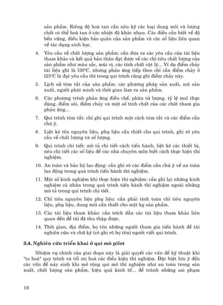 16
s¶n phÈm. Riªng ®é hoμ tan cÇn nªu kü c¸c lo¹i dung m«i vμ l−îng
chÊt cã thÓ hoμ tan ë c¸c nhiÖt ®é kh¸c nhau. C¸c ®iÒu cÇn biÕt vÒ ®é
bÒn v÷ng, ®iÒu kiÖn b¶o qu¶n cña s¶n phÈm vμ c¸c sè liÖu liªn quan
vÒ t¸c dông sinh häc.
4. Yªu cÇu vÒ chÊt l−îng s¶n phÈm: cÇn ®−a ra c¸c yªu cÇu cña tμi liÖu
tham kh¶o vμ kÕt qu¶ b¶n th©n ®¹t ®−îc vÒ c¸c chØ tiªu chÊt l−îng cña
s¶n phÈm nh− mμu s¾c, mïi vÞ, c¸c tÝnh chÊt vËt lý... VÝ dô ®iÓm ch¶y
tμi liÖu ghi lμ l30o
C, nh−ng ph¶n øng tiÕp theo chØ cÇn ®iÓm ch¶y ë
l25o
C lμ ®¹t yªu cÇu th× trong qui tr×nh còng ghi ®iÓm ch¶y nμy.
5. LÞch sö tãm t¾t cña s¶n phÈm: c¸c ph−¬ng ph¸p s¶n xuÊt, n¬i s¶n
xuÊt, ng−êi ph¸t minh vμ thêi gian lμm ra s¶n phÈm.
6. C¸c ph−¬ng tr×nh ph¶n øng ®iÒu chÕ, ph©n tö l−îng, tû lÖ mol thùc
dïng, ®iÓm s«i, ®iÓm ch¶y vμ mét sè tÝnh chÊt cña c¸c chÊt tham gia
ph¶n øng...
7. Qui tr×nh tãm t¾t: chØ ghi qui tr×nh mét c¸ch tãm t¾t vμ c¸c ®iÓm cÇn
chó ý.
8. LiÖt kª tªn nguyªn liÖu, phô liÖu cÇn thiÕt cho qui tr×nh, ghi râ yªu
cÇu vÒ chÊt l−îng vμ sè l−îng.
9. Qui tr×nh chi tiÕt: m« t¶ chi tiÕt c¸ch tiÕn hμnh, liÖt kª c¸c thiÕt bÞ,
nªu chi tiÕt c¸c sè liÖu ®Ó c¸c nhμ chuyªn m«n biÕt c¸ch thùc hiÖn thÝ
nghiÖm.
10. An toμn vμ b¶o hé lao ®éng: cÇn ghi râ c¸c ®iÓm cÇn chó ý vÒ an toμn
lao ®éng trong qu¸ tr×nh tiÕn hμnh thÝ nghiÖm.
11. Mét sè kinh nghiÖm khi thùc hiÖn thÝ nghiÖm: cÇn ghi l¹i nh÷ng kinh
nghiÖm c¸ nh©n trong qu¸ tr×nh tiÕn hμnh thÝ nghiÖm ngoμi nh÷ng
m« t¶ trong qui tr×nh chi tiÕt.
12. ChØ tiªu nguyªn liÖu phô liÖu: cÇn ph¶i tÝnh to¸n chØ tiªu nguyªn
liÖu, phô liÖu, dung m«i cÇn thiÕt cho mét kg s¶n phÈm.
13. C¸c tμi liÖu tham kh¶o: cÇn trÝch dÉn c¸c tμi liÖu tham kh¶o liªn
quan ®Õn ®Ò tμi ®· thu thËp ®−îc.
14. Thêi gian, ®Þa ®iÓm, hä tªn nh÷ng ng−êi tham gia tiÕn hμnh ®Ò tμi
nghiªn cøu vμ ch÷ ký (cã ghi râ hä tªn) ng−êi viÕt qui tr×nh.
3.4. Nghiªn cøu triÓn khai ë qui m« pilot
NhiÖm vô chÝnh cña giai ®o¹n nμy lμ gi¶i quyÕt c¸c vÊn ®Ò kü thuËt khi
"to ho¸" quy tr×nh vμ tèi −u ho¸ c¸c ®iÒu kiÖn thÝ nghiÖm. §Æc biÖt l−u ý ®Õn
c¸c vÊn ®Ò n¶y sinh khi më réng qui m« thÝ nghiÖm nh− an toμn trong s¶n
xuÊt, chÊt l−îng s¶n phÈm, hiÖu qu¶ kinh tÕ... ®Ó tr¸nh nh÷ng sai ph¹m
 