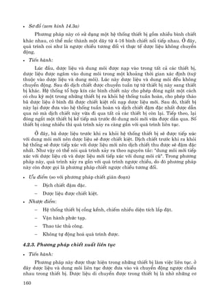 160
• S¬ ®å (xem h×nh 14.3a)
Ph−¬ng ph¸p nμy cã sö dông mét hÖ thèng thiÕt bÞ gåm nhiÒu b×nh chiÕt
kh¸c nhau, cã thÓ m¾c thμnh mét d·y tõ 4-16 b×nh chiÕt nèi tiÕp nhau. ë ®©y,
qu¸ tr×nh coi nh− lμ ng−îc chiÒu t−¬ng ®èi v× thùc tÕ d−îc liÖu kh«ng chuyÓn
®éng.
• TiÕn hμnh:
Lóc ®Çu, d−îc liÖu vμ dung m«i ®−îc n¹p vμo trong tÊt c¶ c¸c thiÕt bÞ,
d−îc liÖu ®−îc ng©m vμo dung m«i trong mét kho¶ng thêi gian x¸c ®Þnh (tuú
thuéc vμo d−îc liÖu vμ dung m«i). Lóc nμy d−îc liÖu vμ dung m«i ®Òu kh«ng
chuyÓn ®éng. Sau ®ã dÞch chiÕt ®−îc chuyÓn tuÇn tù tõ thiÕt bÞ nμy sang thiÕt
bÞ kh¸c. HÖ thèng tæ hîp kÝn c¸c b×nh chiÕt nμy cho phÐp ®ãng ng¾t mét c¸ch
cã chu kú mét trong nh÷ng thiÕt bÞ ra khái hÖ thèng tuÇn hoμn, cho phÐp th¸o
b· d−îc liÖu ë b×nh ®· ®−îc chiÕt kiÖt råi n¹p d−îc liÖu míi. Sau ®ã, thiÕt bÞ
nμy l¹i ®−îc ®−a vμo hÖ thèng tuÇn hoμn vμ dÞch chiÕt ®Ëm ®Æc nhÊt ®−îc dÉn
qua nã mμ dÞch chiÕt nμy võa ®i qua tÊt c¶ c¸c thiÕt bÞ cßn l¹i. TiÕp theo, l¹i
®ãng ng¾t mét thiÕt bÞ kÕ tiÕp mμ tr−íc ®ã dung m«i míi võa ®−îc dÉn qua. Sè
thiÕt bÞ cμng nhiÒu th× qu¸ tr×nh x¶y ra cμng gÇn víi qu¸ tr×nh liªn tôc.
ë ®©y, b· d−îc liÖu tr−íc khi ra khái hÖ thèng thiÕt bÞ sÏ ®−îc tiÕp xóc
víi dung m«i míi nªn d−îc liÖu sÏ ®−îc chiÕt kiÖt. DÞch chiÕt tr−íc khi ra khái
hÖ thèng sÏ ®−îc tiÕp xóc víi d−îc liÖu míi nªn dÞch chiÕt thu ®−îc sÏ ®Ëm ®Æc
nhÊt. Nh− vËy cã thÓ nãi qu¸ tr×nh x¶y ra theo nguyªn t¾c: "dung m«i míi tiÕp
xóc víi d−îc liÖu cò vμ d−îc liÖu míi tiÕp xóc víi dung m«i cò". Trong ph−¬ng
ph¸p nμy, qu¸ tr×nh x¶y ra gÇn víi qu¸ tr×nh ng−îc chiÒu, do ®ã ph−¬ng ph¸p
nμy cßn ®−îc gäi lμ ph−¬ng ph¸p chiÕt ng−îc chiÒu t−¬ng ®èi.
• ¦u ®iÓm (so víi ph−¬ng ph¸p chiÕt gi¸n ®o¹n)
− DÞch chiÕt ®Ëm ®Æc.
− D−îc liÖu ®−îc chiÕt kiÖt.
• Nh−îc ®iÓm:
− HÖ thèng thiÕt bÞ cång kÒnh, chiÕm nhiÒu diÖn tÝch l¾p ®Æt.
− VËn hμnh phøc t¹p.
− Thao t¸c thñ c«ng.
− Kh«ng tù ®éng ho¸ qu¸ tr×nh ®−îc.
4.2.3. Ph−¬ng ph¸p chiÕt xuÊt liªn tôc
• TiÕn hμnh:
Ph−¬ng ph¸p nμy ®−îc thùc hiÖn trong nh÷ng thiÕt bÞ lμm viÖc liªn tôc. ë
®©y d−îc liÖu vμ dung m«i liªn tôc ®−îc ®−a vμo vμ chuyÓn ®éng ng−îc chiÒu
nhau trong thiÕt bÞ. D−îc liÖu di chuyÓn ®−îc trong thiÕt bÞ lμ nhê nh÷ng c¬
 