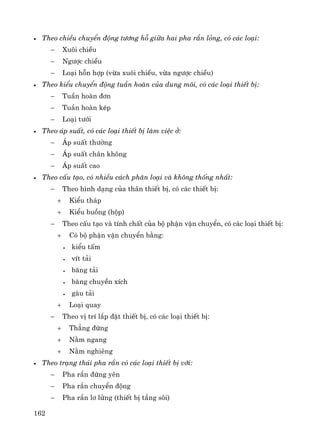 162
• Theo chiÒu chuyÓn ®éng t−¬ng hç gi÷a hai pha r¾n láng, cã c¸c lo¹i:
− Xu«i chiÒu
− Ng−îc chiÒu
− Lo¹i hçn hîp (võa xu«i chiÒu, võa ng−îc chiÒu)
• Theo kiÓu chuyÓn ®éng tuÇn hoμn cña dung m«i, cã c¸c lo¹i thiÕt bÞ:
− TuÇn hoμn ®¬n
− TuÇn hoμn kÐp
− Lo¹i t−íi
• Theo ¸p suÊt, cã c¸c lo¹i thiÕt bÞ lμm viÖc ë:
− ¸p suÊt th−êng
− ¸p suÊt ch©n kh«ng
− ¸p suÊt cao
• Theo cÊu t¹o, cã nhiÒu c¸ch ph©n lo¹i vμ kh«ng thèng nhÊt:
− Theo h×nh d¹ng cña th©n thiÕt bÞ, cã c¸c thiÕt bÞ:
+ KiÓu th¸p
+ KiÓu buång (hép)
− Theo cÊu t¹o vμ tÝnh chÊt cña bé phËn vËn chuyÓn, cã c¸c lo¹i thiÕt bÞ:
+ Cã bé phËn vËn chuyÓn b»ng:
• kiÓu tÊm
• vÝt t¶i
• b¨ng t¶i
• b¨ng chuyÒn xÝch
• gμu t¶i
+ Lo¹i quay
− Theo vÞ trÝ l¾p ®Æt thiÕt bÞ, cã c¸c lo¹i thiÕt bÞ:
+ Th¼ng ®øng
+ N»m ngang
+ N»m nghiªng
• Theo tr¹ng th¸i pha r¾n cã c¸c lo¹i thiÕt bÞ víi:
− Pha r¾n ®øng yªn
− Pha r¾n chuyÓn ®éng
− Pha r¾n l¬ löng (thiÕt bÞ tÇng s«i)
 