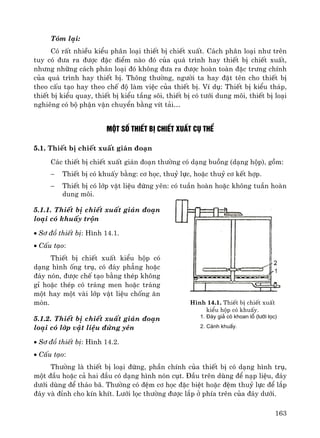 163
Tãm l¹i:
Cã rÊt nhiÒu kiÓu ph©n lo¹i thiÕt bÞ chiÕt xuÊt. C¸ch ph©n lo¹i nh− trªn
tuy cã ®−a ra ®−îc ®Æc ®iÓm nμo ®ã cña qu¸ tr×nh hay thiÕt bÞ chiÕt xuÊt,
nh−ng nh÷ng c¸ch ph©n lo¹i ®ã kh«ng ®−a ra ®−îc hoμn toμn ®Æc tr−ng chÝnh
cña qu¸ tr×nh hay thiÕt bÞ. Th«ng th−êng, ng−êi ta hay ®Æt tªn cho thiÕt bÞ
theo cÊu t¹o hay theo chÕ ®é lμm viÖc cña thiÕt bÞ. VÝ dô: ThiÕt bÞ kiÓu th¸p,
thiÕt bÞ kiÓu quay, thiÕt bÞ kiÓu tÇng s«i, thiÕt bÞ cã t−íi dung m«i, thiÕt bÞ lo¹i
nghiªng cã bé phËn vËn chuyÓn b»ng vÝt t¶i…
Mét sè thiÕt bÞ chiÕt xuÊt cô thÓ
5.1. ThiÕt bÞ chiÕt xuÊt gi¸n ®o¹n
C¸c thiÕt bÞ chiÕt xuÊt gi¸n ®o¹n th−êng cã d¹ng buång (d¹ng hép), gåm:
− ThiÕt bÞ cã khuÊy b»ng: c¬ häc, thuû lùc, hoÆc thuû c¬ kÕt hîp.
− ThiÕt bÞ cã líp vËt liÖu ®øng yªn: cã tuÇn hoμn hoÆc kh«ng tuÇn hoμn
dung m«i.
5.1.1. ThiÕt bÞ chiÕt xuÊt gi¸n ®o¹n
lo¹i cã khuÊy trén
• S¬ ®å thiÕt bÞ: H×nh 14.1.
• CÊu t¹o:
ThiÕt bÞ chiÕt xuÊt kiÓu hép cã
d¹ng h×nh èng trô, cã ®¸y ph¼ng hoÆc
®¸y nãn, ®−îc chÕ t¹o b»ng thÐp kh«ng
gØ hoÆc thÐp cã tr¸ng men hoÆc tr¸ng
mét hay mét vμi líp vËt liÖu chèng ¨n
mßn.
5.1.2. ThiÕt bÞ chiÕt xuÊt gi¸n ®o¹n
lo¹i cã líp vËt liÖu ®øng yªn
• S¬ ®å thiÕt bÞ: H×nh 14.2.
• CÊu t¹o:
Th−êng lμ thiÕt bÞ lo¹i ®øng, phÇn chÝnh cña thiÕt bÞ cã d¹ng h×nh trô,
mét ®Çu hoÆc c¶ hai ®Çu cã d¹ng h×nh nãn côt. §Çu trªn dïng ®Ó n¹p liÖu, ®¸y
d−íi dïng ®Ó th¸o b·. Th−êng cã ®Öm c¬ häc ®Æc biÖt hoÆc ®Öm thuû lùc ®Ó l¾p
®¸y vμ ®Ønh cho kÝn khÝt. L−íi läc th−êng ®−îc l¾p ë phÝa trªn cña ®¸y d−íi.
H×nh 14.1. ThiÕt bÞ chiÕt xuÊt
kiÓu hép cã khuÊy.
1. §¸y gi¶ cã khoan lç (l−íi läc)
2. C¸nh khuÊy.
 