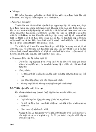 166
• CÊu t¹o:
HÖ thèng bao gåm mét d·y c¸c thiÕt bÞ lμm viÖc gi¸n ®o¹n ®−îc l¾p nèi
tiÕp nhau. Mét d·y cã thÓ bao gåm tõ 4-16 thiÕt bÞ.
• Nguyªn lý lμm viÖc:
Tr−íc tiªn tÊt c¶ c¸c thiÕt bÞ ®Òu ®−îc n¹p d−îc liÖu vμ dung m«i, d−îc
liÖu ®−îc ng©m vμo dung m«i trong mét kho¶ng thêi gian x¸c ®Þnh. Sau ®ã,
khi ®· ®¹t ®−îc ®ñ ®é ®Ëm ®Æc, tõ thiÕt bÞ cuèi dÞch chiÕt ®−îc ®−a vμo b×nh
chøa, ®ång thêi dung m«i sÏ ®−îc liªn tôc ®−a vμo tuÇn tù tõ thiÕt bÞ ®Çu ®Õn
thiÕt bÞ cuèi (H×nh 14.3a). Cho ®Õn khi d−îc liÖu trong thiÕt bÞ sè 1 ®−îc chiÕt
kiÖt th× thiÕt bÞ sè 1 sÏ ®−îc th¸o dung m«i vμ b·, råi l¹i ®−îc n¹p d−îc liÖu
míi vμo (H×nh 14.3b). TiÕp theo thiÕt bÞ sè 1 sÏ trë thμnh thiÕt bÞ cuèi vμ thiÕt
bÞ sè 2 sÏ trë thμnh thiÕt bÞ ®Çu (H×nh 14.3c).
T¹i thiÕt bÞ sè 2, sau khi d−îc liÖu ®−îc chiÕt kiÖt th× dung m«i vμ b· sÏ
®−îc th¸o ra, råi d−îc liÖu míi l¹i ®−îc n¹p vμo. Lóc nμy thiÕt bÞ sè 2 l¹i trë
thμnh thiÕt bÞ cuèi, cßn thiÕt bÞ sè 3 l¹i trë thμnh thiÕt bÞ ®Çu, … Qu¸ tr×nh cø
tiÕp tôc nh− thÕ cho ®Õn khi kÕt thóc (hÕt d−îc liÖu).
• ¦u nh−îc ®iÓm cña hÖ thèng thiÕt bÞ:
− ¦u ®iÓm: Líp nguyªn liÖu trong thiÕt bÞ tõ ®Çu ®Õn cuèi qu¸ tr×nh
kh«ng bÞ nghiÒn n¸t, do ®ã chÊt l−îng dÞch chiÕt tèt, chÕ ®é thuû
®éng tèt.
− Nh−îc ®iÓm:
+ HÖ thèng thiÕt bÞ cång kÒnh, tèn diÖn tÝch l¾p ®Æt, tèn kim lo¹i chÕ
t¹o.
+ Lao ®éng thñ c«ng, khã vËn hμnh qu¸ tr×nh.
+ Kh«ng c¬ giíi ho¸, kh«ng tù ®éng ho¸ qu¸ tr×nh ®−îc.
5.3. ThiÕt bÞ chiÕt xuÊt liªn tôc
¦u nh−îc ®iÓm chung (so víi thiÕt bÞ gi¸n ®o¹n vμ b¸n liªn tôc)
− ¦u ®iÓm:
+ Lo¹i bá ®−îc lao ®éng ch©n tay (th¸o b·, n¹p liÖu).
+ Cã thÓ tù ®éng ho¸, t¹o thiÕt bÞ thμnh mét thÓ thèng nhÊt cã n¨ng
suÊt cao.
+ Lμm t¨ng hÖ sè chuyÓn khèi.
− Nh−îc ®iÓm: Do dung m«i vμ vËt r¾n ®−îc khuÊy trén theo chiÒu däc,
nªn trËt tù vËt r¾n bÞ ph¸ huû, do ®ã qu¸ tr×nh chuyÓn khèi x¶y ra
kh«ng ®ång ®Òu.
 