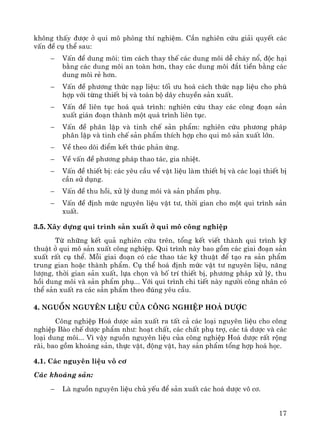 17
kh«ng thÊy ®−îc ë qui m« phßng thÝ nghiÖm. CÇn nghiªn cøu gi¶i quyÕt c¸c
vÊn ®Ò cô thÓ sau:
− VÊn ®Ò dung m«i: t×m c¸ch thay thÕ c¸c dung m«i dÔ ch¸y næ, ®éc h¹i
b»ng c¸c dung m«i an toμn h¬n, thay c¸c dung m«i ®¾t tiÒn b»ng c¸c
dung m«i rÎ h¬n.
− VÊn ®Ò ph−¬ng thøc n¹p liÖu: tèi −u ho¸ c¸ch thøc n¹p liÖu cho phï
hîp víi tõng thiÕt bÞ vμ toμn bé d©y chuyÒn s¶n xuÊt.
− VÊn ®Ò liªn tôc ho¸ qu¸ tr×nh: nghiªn cøu thay c¸c c«ng ®o¹n s¶n
xuÊt gi¸n ®o¹n thμnh mét qu¸ tr×nh liªn tôc.
− VÊn ®Ò ph©n lËp vμ tinh chÕ s¶n phÈm: nghiªn cøu ph−¬ng ph¸p
ph©n lËp vμ tinh chÕ s¶n phÈm thÝch hîp cho qui m« s¶n xuÊt lín.
− VÒ theo dâi ®iÓm kÕt thóc ph¶n øng.
− VÒ vÊn ®Ò ph−¬ng ph¸p thao t¸c, gia nhiÖt.
− VÊn ®Ò thiÕt bÞ: c¸c yªu cÇu vÒ vËt liÖu lμm thiÕt bÞ vμ c¸c lo¹i thiÕt bÞ
cÇn sö dông.
− VÊn ®Ò thu håi, xö lý dung m«i vμ s¶n phÈm phô.
− VÊn ®Ò ®Þnh møc nguyªn liÖu vËt t−, thêi gian cho mét qui tr×nh s¶n
xuÊt.
3.5. X©y dùng qui tr×nh s¶n xuÊt ë qui m« c«ng nghiÖp
Tõ nh÷ng kÕt qu¶ nghiªn cøu trªn, tæng kÕt viÕt thμnh qui tr×nh kü
thuËt ë qui m« s¶n xuÊt c«ng nghiÖp. Qui tr×nh nμy bao gåm c¸c giai ®o¹n s¶n
xuÊt rÊt cô thÓ. Mçi giai ®o¹n cã c¸c thao t¸c kü thuËt ®Ó t¹o ra s¶n phÈm
trung gian hoÆc thμnh phÈm. Cô thÓ ho¸ ®Þnh møc vËt t− nguyªn liÖu, n¨ng
l−îng, thêi gian s¶n xuÊt, lùa chän vμ bè trÝ thiÕt bÞ, ph−¬ng ph¸p xö lý, thu
håi dung m«i vμ s¶n phÈm phô... Víi qui tr×nh chi tiÕt nμy ng−êi c«ng nh©n cã
thÓ s¶n xuÊt ra c¸c s¶n phÈm theo ®óng yªu cÇu.
4. Nguån nguyªn liÖu cña c«ng nghiÖp ho¸ d−îc
C«ng nghiÖp Ho¸ d−îc s¶n xuÊt ra tÊt c¶ c¸c lo¹i nguyªn liÖu cho c«ng
nghiÖp Bμo chÕ d−îc phÈm nh−: ho¹t chÊt, c¸c chÊt phô trî, c¸c t¸ d−îc vμ c¸c
lo¹i dung m«i... V× vËy nguån nguyªn liÖu cña c«ng nghiÖp Ho¸ d−îc rÊt réng
r·i, bao gåm kho¸ng s¶n, thùc vËt, ®éng vËt, hay s¶n phÈm tæng hîp ho¸ häc.
4.1. C¸c nguyªn liÖu v« c¬
C¸c kho¸ng s¶n:
− Lμ nguån nguyªn liÖu chñ yÕu ®Ó s¶n xuÊt c¸c ho¸ d−îc v« c¬.
 
