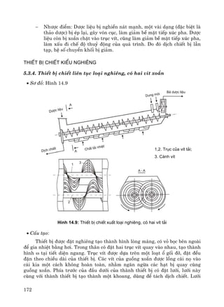 172
− Nh−îc ®iÓm: D−îc liÖu bÞ nghiÒn n¸t m¹nh, mét vμi d¹ng (®Æc biÖt lμ
th¶o d−îc) bÞ Ðp l¹i, g©y vãn côc, lμm gi¶m bÒ mÆt tiÕp xóc pha. D−îc
liÖu cßn bÞ xo¾n chÆt vμo trôc vÝt, còng lμm gi¶m bÒ mÆt tiÕp xóc pha,
lμm xÊu ®i chÕ ®é thuû ®éng cña qu¸ tr×nh. Do ®ã dÞch chiÕt bÞ lÉn
t¹p, hÖ sè chuyÓn khèi bÞ gi¶m.
ThiÕt bÞ chiÕt kiÓu nghiªng
5.3.4. ThiÕt bÞ chiÕt liªn tôc lo¹i nghiªng, cã hai vÝt xo¾n
• S¬ ®å: H×nh 14.9
H×nh 14.9: ThiÕt bÞ chiÕt xuÊt lo¹i nghiªng, cã hai vÝt t¶i
• CÊu t¹o:
ThiÕt bÞ ®−îc ®Æt nghiªng t¹o thμnh h×nh lßng m¸ng, cã vá bäc bªn ngoμi
®Ó gia nhiÖt b»ng h¬i. Trong th©n cã ®Æt hai trôc vÝt quay vμo nhau, t¹o thμnh
h×nh ω t¹i tiÕt diÖn ngang. Trôc vÝt ®−îc dùa trªn mét lo¹t æ gèi ®ì, ®Æt ®Òu
®Æn theo chiÒu dμi cña thiÕt bÞ. C¸c vÝt cña guång xo¾n ®−îc lång c¸i nä vμo
c¸i kia mét c¸ch kh«ng hoμn toμn, nh»m ng¨n ngõa c¸c h¹t bÞ quay cïng
guång xo¾n. PhÝa tr−íc cña ®Çu d−íi cña thμnh thiÕt bÞ cã ®Æt l−íi, l−íi nμy
cïng víi thμnh thiÕt bÞ t¹o thμnh mét khoang, dïng ®Ó t¸ch dÞch chiÕt. L−íi
1,2. Trôc cña vÝt t¶i;
3. C¸nh vÝt
 