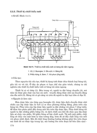 174
5.3.5. ThiÕt bÞ chiÕt kiÓu t−íi
• S¬ ®å: H×nh 14.11.
H×nh 14.11. ThiÕt bÞ chiÕt kiÓu t−íi cã b¨ng t¶i n»m ngang
1. Vá; 2. Boongke; 3. §Üa xÝch; 4. B¨ng t¶i;
5. PhÔu høng; 6. B¬m; 7. Vßi phun (èng t−íi).
• CÊu t¹o:
Theo nguyªn t¾c cÊu t¹o, thiÕt bÞ d¹ng t−íi ®−îc chia thμnh lo¹i b¨ng t¶i,
gÇu t¶i vμ vÝt t¶i. ë ®©y do ph¹m vi h¹n chÕ cña gi¸o tr×nh, chóng ta chØ
nghiªn cøu thiÕt bÞ chiÕt kiÓu t−íi cã b¨ng t¶i n»m ngang.
ThiÕt bÞ cã vá thÐp (1). Bªn trong vá, ng−êi ta ®Æt b¨ng chuyÒn (4), mμ
tÊm t¶i ®−îc g¾n chÆt vμo hai c¸i xÝch - truyÒn ®éng ®−îc nhê sù chuyÓn ®éng
cña ®Üa xÝch (3). B¨ng t¶i cã gê cøng vμ trªn ®ã ng−êi ta ®Æt lo¹i tÊm cã ®ôc lç.
• Nguyªn lý lμm viÖc:
§−a d−îc liÖu vμo th¸p qua boongke (2), d−îc liÖu dÞch chuyÓn ®−îc nhê
chiÒu cao líp d−îc liÖu lμ 0,6-1,2 m theo ph−¬ng th¼ng ®øng, phÝa trªn cña
b¨ng t¶i. PhÝa trªn cña líp d−îc liÖu ng−êi ta ®Æt nh÷ng vßi phun 7 (èng t−íi),
®Ó ®¶m b¶o ph©n phèi ®Òu dung m«i lªn trªn líp d−îc liÖu. PhÝa d−íi b¨ng t¶i
ng−êi ta ®Æt nh÷ng phÔu høng (5), vμ dÞch chiÕt sau khi ®· ch¶y qua líp d−îc
liÖu sÏ ch¶y vμo phÔu. Sè phÔu b»ng sè bËc chiÕt xuÊt. Tõ mçi mét phÔu, chÊt
láng sÏ ch¶y vμo mét b¬m ly t©m t−¬ng øng, b¬m ®ã sÏ ®Èy chÊt láng vμo mçi
vßi phun nhÊt ®Þnh. Khi ®ã chÊt láng th−êng h−íng kh«ng ph¶i lªn trªn ®o¹n
mμ d−íi ®ã nã ®−îc tËp trung l¹i, mμ h−íng lªn trªn ®o¹n kÒ bªn (l©n cËn) -
 