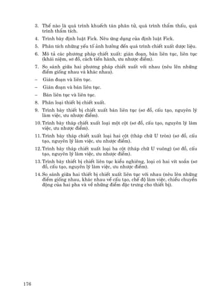 176
3. ThÕ nμo lμ qu¸ tr×nh khuÕch t¸n ph©n tö, qu¸ tr×nh thÈm thÊu, qu¸
tr×nh thÈm tÝch.
4. Tr×nh bμy ®Þnh luËt Fick. Nªu øng dông cña ®Þnh luËt Fick.
5. Ph©n tÝch nh÷ng yÕu tè ¶nh h−ëng ®Õn qu¸ tr×nh chiÕt xuÊt d−îc liÖu.
6. M« t¶ c¸c ph−¬ng ph¸p chiÕt xuÊt: gi¸n ®o¹n, b¸n liªn tôc, liªn tôc
(kh¸i niÖm, s¬ ®å, c¸ch tiÕn hμnh, −u nh−îc ®iÓm).
7. So s¸nh gi÷a hai ph−¬ng ph¸p chiÕt xuÊt víi nhau (nªu lªn nh÷ng
®iÓm gièng nhau vμ kh¸c nhau).
− Gi¸n ®o¹n vμ liªn tôc.
− Gi¸n ®o¹n vμ b¸n liªn tôc.
− B¸n liªn tôc vμ liªn tôc.
8. Ph©n lo¹i thiÕt bÞ chiÕt xuÊt.
9. Tr×nh bμy thiÕt bÞ chiÕt xuÊt b¸n liªn tôc (s¬ ®å, cÊu t¹o, nguyªn lý
lμm viÖc, −u nh−îc ®iÓm).
10. Tr×nh bμy th¸p chiÕt xuÊt lo¹i mét cét (s¬ ®å, cÊu t¹o, nguyªn lý lμm
viÖc, −u nh−îc ®iÓm).
11. Tr×nh bμy th¸p chiÕt xuÊt lo¹i hai cét (th¸p ch÷ U trßn) (s¬ ®å, cÊu
t¹o, nguyªn lý lμm viÖc, −u nh−îc ®iÓm).
12. Tr×nh bμy th¸p chiÕt xuÊt lo¹i ba cét (th¸p ch÷ U vu«ng) (s¬ ®å, cÊu
t¹o, nguyªn lý lμm viÖc, −u nh−îc ®iÓm).
13. Tr×nh bμy thiÕt bÞ chiÕt liªn tôc kiÓu nghiªng, lo¹i cã hai vÝt xo¾n (s¬
®å, cÊu t¹o, nguyªn lý lμm viÖc, −u nh−îc ®iÓm).
14. So s¸nh gi÷a hai thiÕt bÞ chiÕt xuÊt liªn tôc víi nhau (nªu lªn nh÷ng
®iÓm gièng nhau, kh¸c nhau vÒ cÊu t¹o, chÕ ®é lμm viÖc, chiÒu chuyÓn
®éng cña hai pha vμ vÒ nh÷ng ®iÓm ®Æc tr−ng cho thiÕt bÞ).
 