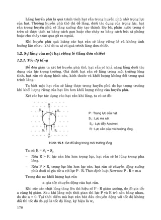 178
L¾ng huyÒn phï lμ qu¸ tr×nh t¸ch h¹t r¾n trong huyÒn phï nhê träng lùc
cña h¹t. Th−êng huyÒn phï th« th× dÔ l¾ng, d−íi t¸c dông cña träng lùc, h¹t
r¾n trong huyÒn phï sÏ l¾ng xuèng ®¸y t¹o thμnh líp b·, phÇn n−íc trong ë
trªn sÏ ®−îc t¸ch ra b»ng c¸ch g¹n hoÆc cho ch¶y ra b»ng c¸ch hót xi ph«ng
hoÆc cho ch¶y trμn qua gê ra ngoμi.
Khi huyÒn phï qu¸ lo·ng c¸c h¹t r¾n sÏ l¾ng riªng lÎ vμ kh«ng ¶nh
h−ëng lÉn nhau, khi ®ã ta sÏ cã qu¸ tr×nh l¾ng ®¬n chiÕc.
1.2. Sù l¾ng cña mét h¹t riªng lÎ (l¾ng ®¬n chiÕc)
1.2.1. Tèc ®é l¾ng
§Ó ®¬n gi¶n ta xÐt hÖ huyÒn phï th«, h¹t r¾n cã kh¶ n¨ng l¾ng d−íi t¸c
dông cña lùc träng tr−êng. Gi¶ thiÕt h¹t r¾n sÏ l¾ng trong m«i tr−êng láng
tÜnh, h¹t r¾n cã d¹ng h×nh cÇu, kÝch th−íc vμ khèi l−îng kh«ng ®æi trong qu¸
tr×nh l¾ng.
Ta biÕt mét h¹t r¾n sÏ l¾ng ®−îc trong huyÒn phï do lùc träng tr−êng
khi khèi l−îng riªng cña h¹t lín h¬n khèi l−îng riªng cña huyÒn phï.
XÐt c¸c lùc t¸c dông vμo h¹t r¾n khi l¾ng, ta cã s¬ ®å:
P : Träng lùc cña h¹t
S1 : Lùc ma s¸t
S2 : Lùc ®Èy Acsimet
R : Lùc c¶n cña m«i tr−êng láng.
H×nh 15.1. S¬ ®å l¾ng trong m«i tr−êng láng
Ta cã: R = S1 + S2
− NÕu R > P, lùc c¶n lín h¬n träng lùc, h¹t r¾n sÏ l¬ löng trong pha
láng.
− NÕu P > R, träng lùc lín h¬n lùc c¶n, h¹t r¾n sÏ chuyÓn ®éng xuèng
phÝa d−íi cã gia tèc a víi lùc P - R. Theo ®Þnh luËt Newton: P - R = m.a
Trong ®ã: m: khèi l−îng h¹t r¾n
a: gia tèc chuyÓn ®éng cña h¹t r¾n.
Khi søc c¶n chÊt láng t¨ng lªn th× hiÖu sè P - R gi¶m xuèng, do ®ã gia tèc
a còng bÞ gi¶m. Sau khi l¾ng mét thêi gian th× lùc P vμ R trë nªn b»ng nhau,
do ®ã: a = 0. T¹i thêi ®iÓm mμ h¹t r¾n b¾t ®Çu chuyÓn ®éng víi tèc ®é kh«ng
®æi th× tèc ®é ®ã gäi lμ tèc ®é l¾ng, ký hiÖu lμ w0
 
