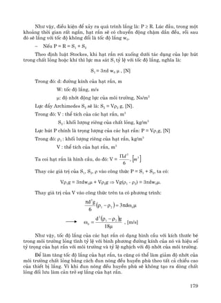 179
Nh− vËy, ®iÒu kiÖn ®Ó x¶y ra qu¸ tr×nh l¾ng lμ: P ≥ R. Lóc ®Çu, trong mét
kho¶ng thêi gian rÊt ng¾n, h¹t r¾n sÏ cã chuyÓn ®éng chËm dÇn ®Òu, råi sau
®ã sÏ l¾ng víi tèc ®é kh«ng ®æi lμ tèc ®é l¾ng w0.
− NÕu P = R = S1 + S2
Theo ®Þnh luËt Stockes, khi h¹t r¾n r¬i xuèng d−íi t¸c dông cña lùc hót
trong chÊt láng hoÆc khÝ th× lùc ma s¸t S1 tû lÖ víi tèc ®é l¾ng, nghÜa lμ:
S1 = 3πd w0 μ , [N]
Trong ®ã: d: ®−êng kÝnh cña h¹t r¾n, m
W: tèc ®é l¾ng, m/s
μ: ®é nhít ®éng lùc cña m«i tr−êng, Ns/m2
Lùc ®Èy Archimedes S2 sÏ lμ: S2 = Vρ2 g, [N].
Trong ®ã: V : thÓ tÝch cña c¸c h¹t r¾n, m3
S2 : khèi l−îng riªng cña chÊt láng, kg/m3
Lùc hót P chÝnh lμ träng l−îng cña c¸c h¹t r¾n: P = Vρ1g, [N]
Trong ®ã: ρ1 : khèi l−îng riªng cña h¹t r¾n, kg/m3
V : thÓ tÝch cña h¹t r¾n, m3
Ta coi h¹t r¾n lμ h×nh cÇu, do ®ã: V = [ ]3
3
,
6
m
dΠ
Thay c¸c gi¸ trÞ cña S1, S2, ρ vμo c«ng thøc P = S1 + S2, ta cã:
Vρ1g = 3πdw0μ + Vρ2g ⇒ Vg(ρ1 - ρ2) = 3πdw0μ.
Thay gi¸ trÞ cña V vμo c«ng thøc trªn ta cã ph−¬ng tr×nh:
( ) μωπ=ρ−ρ
π
021
3
d3
6
gd
( )
μ
ρ−ρ
=ω
18
gd 21
2
0 , [m/s]
Nh− vËy, tèc ®é l¾ng cña c¸c h¹t r¾n cã d¹ng h×nh cÇu víi kÝch th−íc bÐ
trong m«i tr−êng láng tÜnh tû lÖ víi b×nh ph−¬ng ®−êng kÝnh cña nã vμ hiÖu sè
tû träng cña h¹t r¾n víi m«i tr−êng vμ tû lÖ nghÞch víi ®é nhít cña m«i tr−êng.
§Ó lμm t¨ng tèc ®é l¾ng cña h¹t r¾n, ta còng cã thÓ lμm gi¶m ®é nhít cña
m«i tr−êng chÊt láng b»ng c¸ch ®un nãng ®Òu huyÒn phï theo tÊt c¶ chiÒu cao
cña thiÕt bÞ l¾ng. V× khi ®un nãng ®Òu huyÒn phï sÏ kh«ng t¹o ra dßng chÊt
láng ®èi l−u lμm c¶n trë sù l¾ng cña h¹t r¾n.
 