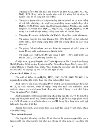 18
− Tõ n−íc biÓn cã thÓ s¶n xuÊt c¸c muèi v« c¬ nh−: NaBr, KBr, NaI, KI,
NaCl, KCl. Rong biÓn lμ nguån s¶n xuÊt iod ®¸ng kÓ vμ còng lμ
nguån thøc ¨n bæ sung iod cho c¬ thÓ.
− Tõ n−íc ãt (n−íc c¸i sau khi ph¬i n¾ng kÕt tinh muèi ¨n tõ n−íc biÓn)
cã thÓ ®iÒu chÕ ®−îc c¸c muèi magnesi dïng trong ngμnh d−îc nh−
MgSO4.7H2O ®Ó lμm thuèc tÈy, thuèc nhuËn trμng. Ngoμi ra c¸c muèi
magnesi carbonat nh− MgCO3, Mg(HCO3)2, 3MgCO3.Mg(OH)2.3H2O
dïng lμm thuèc nhuËn trμng, chèng toan m¸u vμ lμm t¸ d−îc.
− Tõ quÆng Pyrolusit cã thÓ ®iÒu chÕ KMnO4 dïng lμm thuèc s¸t trïng.
− Tõ quÆng Barytin (cã chøa kho¶ng 90 - 98% BaSO4) cã thÓ tinh chÕ
®−îc BaSO4 d−îc dông dïng lμm chÊt c¶n quang chôp d¹ dμy, èng
tiªu ho¸.
− Tõ quÆng Dolomi (chøa carbonat kÐp cña magnesi vμ calci) ®−îc sö
dông ®Ó s¶n xuÊt muèi magnesi lμm t¸ d−îc.
− Tõ th¹ch cao (CaSO4.2H2O) khi nung ë 120 - 130o
C mÊt n−íc t¹o
thμnh CaSO4.1/2H2O dïng lμm bét bã.
ë ViÖt Nam, quÆng Barytin cã ë Tuyªn Quang vμ B¾c Giang (hμm l−îng
BaSO4 kho¶ng 98%), quÆng Pyrolusit ë Cao B»ng (hμm l−îng MnO2 trªn 43%),
quÆng Dolomi ë Thanh Ho¸, VÜnh Phóc. Chóng ta ®· khai th¸c ®Ó s¶n xuÊt
c¸c ho¸ chÊt v« c¬ phôc vô cho y tÕ vμ c¸c ngμnh kh¸c.
C¸c acid vμ kiÒm v« c¬:
C¸c acid vμ kiÒm v« c¬ (H2SO4,, HNO3, HCl, NaOH, KOH, NH4OH...) lμ
nguyªn liÖu kh«ng thÓ thiÕu ®−îc cña c«ng nghiÖp Ho¸ d−îc.
Acid sulfuric s¶n xuÊt tõ quÆng Pyrit (FeS2). Acid clorosulfuric ®iÒu chÕ
tõ Cl2 vμ acid sulfuric, ®−îc sö dông trong s¶n xuÊt c¸c sulfamid. Acid
sulfuric, oleum vμ acid clorosulfuric ®−îc s¶n xuÊt ë C«ng ty ho¸ chÊt L©m
Thao tõ quÆng Pyrit (FeS2).
Acid hydrocloric ®−îc s¶n xuÊt b»ng ph¶n øng cña khÝ Cl2 víi H2 (Cl2 thu
®−îc khi ®iÖn ph©n muèi ¨n). Natri hydroxyd lμ d− phÈm khi ®iÖn ph©n muèi
¨n NaCl. ë n−íc ta acid hydrocloric vμ NaOH dung dÞch ®−îc s¶n xuÊt t¹i
Nhμ m¸y ho¸ chÊt ViÖt Tr×.
Amoni hydroxyd, acid nitric ®−îc s¶n xuÊt t¹i C«ng ty ho¸ chÊt, ph©n
®¹m B¾c Giang.
Than ®¸ vμ dÇu má:
C¸c hîp chÊt thu ®−îc tõ than ®¸ vμ dÇu má lμ nguån nguyªn liÖu quan
träng nhÊt cña c«ng nghiÖp ho¸ chÊt nãi chung vμ c«ng nghiÖp Ho¸ d−îc nãi
 