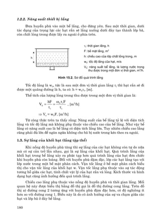 180
1.2.2. N¨ng suÊt thiÕt bÞ l¾ng
§−a huyÒn phï vμo mét bÓ l¾ng, cho ®øng yªn. Sau mét thêi gian, d−íi
t¸c dông cña träng lùc c¸c h¹t r¾n sÏ l¾ng xuèng d−íi ®¸y t¹o thμnh líp b·,
cßn chÊt láng trong ®−îc lÊy ra ngoμi ë phÝa trªn.
H×nh 15.2. S¬ ®å qu¸ tr×nh l¾ng
Tèc ®é l¾ng lμ w0, tøc lμ sau mét ®¬n vÞ thêi gian l¾ng τl th× h¹t r¾n sÏ ®i
®−îc mét qu·ng ®−êng lμ h, ta cã: h = w0τl, [m].
ThÓ tÝch cña l−îng láng trong thu ®−îc trong mét ®¬n vÞ thêi gian lμ:
l
l0
l
0
FhF
V
τ
τω
=
τ
= , [m3
/h]
⇒ Vo = w0F, [m3
/h]
Tõ c«ng thøc trªn ta thÊy r»ng: N¨ng suÊt cña bÓ l¾ng tû lÖ víi diÖn tÝch
l¾ng vμ tèc ®é l¾ng mμ kh«ng phô thuéc vμo chiÒu cao cña bÓ l¾ng. Nh− vËy bÓ
l¾ng cã n¨ng suÊt cao lμ bÓ l¾ng cã diÖn tÝch l¾ng lín. Tuy nhiªn chiÒu cao l¾ng
còng ph¶i ®ñ lín ®Ó ng¨n ngõa kh«ng cho b· bÞ n−íc trong kÐo theo ra ngoμi.
1.3. Sù l¾ng cña khèi h¹t (l¾ng tËp thÓ)
Khi nång ®é huyÒn phï t¨ng th× sù l¾ng cña c¸c h¹t kh«ng cßn tù do n÷a
mμ cã sù c¶n trë lÉn nhau, gäi lμ sù l¾ng cña khèi h¹t. Qu¸ tr×nh l¾ng cña
khèi h¹t trong bÓ l¾ng x¶y ra phøc t¹p h¬n qu¸ tr×nh l¾ng cña h¹t ®¬n chiÕc
khi huyÒn phï cßn lo·ng. §èi víi huyÒn phï ®Ëm ®Æc, líp c¸c h¹t l¾ng t¹o víi
líp n−íc trong mét bÒ mÆt ph©n c¸ch. VËn tèc l¾ng ë bÒ mÆt ph©n c¸ch biÓu
thÞ cho vËn tèc l¾ng cña khèi h¹t w. VËn tèc l¾ng phô thuéc vμo sù t¸c ®éng
t−¬ng hç gi÷a c¸c h¹t, tÝnh chÊt vËt lý cña h¹t r¾n vμ láng. KÝch th−íc vμ h×nh
d¹ng h¹t còng ¶nh h−ëng ®Õn qu¸ tr×nh l¾ng.
ChiÒu cao l¾ng phô thuéc vμo nång ®é huyÒn phï vμ thêi gian l¾ng. Mèi
quan hÖ nμy ®−îc biÓu thÞ b»ng ®å thÞ gäi lμ ®å thÞ ®−êng cong l¾ng. Trªn ®å
thÞ a) ®−êng cong 2 t−¬ng øng víi huyÒn phï ®Ëm ®Æc h¬n, cã ®é nghiªng Ýt
h¬n so víi ®−êng cong 1. §iÒu nμy lμ do cã ¶nh h−ëng cña sù va ch¹m gi÷a c¸c
h¹t vμ líp b· ë ®¸y bÓ l¾ng.
τl: thêi gian l¾ng, h
F: bÒ mÆt l¾ng, m2
h: chiÒu cao cña líp chÊt láng trong, m
w0: tèc ®é l¾ng cña h¹t, m/s
V0: n¨ng suÊt bÓ l¾ng, lµ l−îng n−íc trong
thu ®−îc trong mét ®¬n vÞ thêi gian, m3
/h.
 