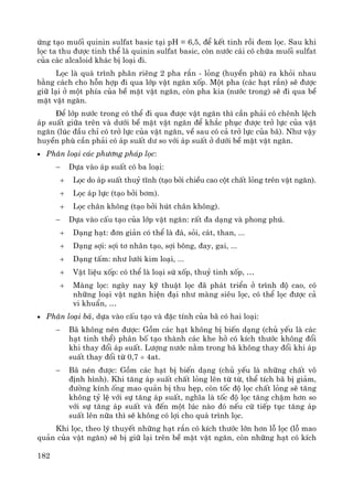 182
øng t¹o muèi quinin sulfat basic t¹i pH = 6,5, ®Ó kÕt tinh råi ®em läc. Sau khi
läc ta thu ®−îc tinh thÓ lμ quinin sulfat basic, cßn n−íc c¸i cã chøa muèi sulfat
cña c¸c alcaloid kh¸c bÞ lo¹i ®i.
Läc lμ qu¸ tr×nh ph©n riªng 2 pha r¾n - láng (huyÒn phï) ra khái nhau
b»ng c¸ch cho hçn hîp ®i qua líp vËt ng¨n xèp. Mét pha (c¸c h¹t r¾n) sÏ ®−îc
gi÷ l¹i ë mét phÝa cña bÒ mÆt vËt ng¨n, cßn pha kia (n−íc trong) sÏ ®i qua bÒ
mÆt vËt ng¨n.
§Ó líp n−íc trong cã thÓ ®i qua ®−îc vËt ng¨n th× cÇn ph¶i cã chªnh lÖch
¸p suÊt gi÷a trªn vμ d−íi bÒ mÆt vËt ng¨n ®Ó kh¾c phôc ®−îc trë lùc cña vËt
ng¨n (lóc ®Çu chØ cã trë lùc cña vËt ng¨n, vÒ sau cã c¶ trë lùc cña b·). Nh− vËy
huyÒn phï cÇn ph¶i cã ¸p suÊt d− so víi ¸p suÊt ë d−íi bÒ mÆt vËt ng¨n.
• Ph©n lo¹i c¸c ph−¬ng ph¸p läc:
− Dùa vμo ¸p suÊt cã ba lo¹i:
+ Läc do ¸p suÊt thuû tÜnh (t¹o bëi chiÒu cao cét chÊt láng trªn vËt ng¨n).
+ Läc ¸p lùc (t¹o bëi b¬m).
+ Läc ch©n kh«ng (t¹o bëi hót ch©n kh«ng).
− Dùa vμo cÊu t¹o cña líp vËt ng¨n: rÊt ®a d¹ng vμ phong phó.
+ D¹ng h¹t: ®¬n gi¶n cã thÓ lμ ®¸, sái, c¸t, than, ...
+ D¹ng sîi: sîi t¬ nh©n t¹o, sîi b«ng, ®ay, gai, ...
+ D¹ng tÊm: nh− l−íi kim lo¹i, ...
+ VËt liÖu xèp: cã thÓ lμ lo¹i sø xèp, thuû tinh xèp, …
+ Mμng läc: ngμy nay kü thuËt läc ®· ph¸t triÓn ë tr×nh ®é cao, cã
nh÷ng lo¹i vËt ng¨n hiÖn ®¹i nh− mμng siªu läc, cã thÓ läc ®−îc c¶
vi khuÈn, …
• Ph©n lo¹i b·, dùa vμo cÊu t¹o vμ ®Æc tÝnh cña b· cã hai lo¹i:
− B· kh«ng nÐn ®−îc: Gåm c¸c h¹t kh«ng bÞ biÕn d¹ng (chñ yÕu lμ c¸c
h¹t tinh thÓ) ph©n bè t¹o thμnh c¸c khe hë cã kÝch th−íc kh«ng ®æi
khi thay ®æi ¸p suÊt. L−îng n−íc n»m trong b· kh«ng thay ®æi khi ¸p
suÊt thay ®æi tõ 0,7 ÷ 4at.
− B· nÐn ®−îc: Gåm c¸c h¹t bÞ biÕn d¹ng (chñ yÕu lμ nh÷ng chÊt v«
®Þnh h×nh). Khi t¨ng ¸p suÊt chÊt láng lªn tõ tõ, thÓ tÝch b· bÞ gi¶m,
®−êng kÝnh èng mao qu¶n bÞ thu hÑp, cßn tèc ®é läc chÊt láng sÏ t¨ng
kh«ng tû lÖ víi sù t¨ng ¸p suÊt, nghÜa lμ tèc ®é läc t¨ng chËm h¬n so
víi sù t¨ng ¸p suÊt vμ ®Õn mét lóc nμo ®ã nÕu cø tiÕp tôc t¨ng ¸p
suÊt lªn n÷a th× sÏ kh«ng cã lîi cho qu¸ tr×nh läc.
Khi läc, theo lý thuyÕt nh÷ng h¹t r¾n cã kÝch th−íc lín h¬n lç läc (lç mao
qu¶n cña vËt ng¨n) sÏ bÞ gi÷ l¹i trªn bÒ mÆt vËt ng¨n, cßn nh÷ng h¹t cã kÝch
 