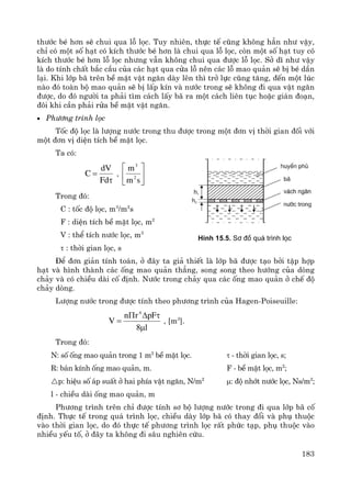 183
th−íc bÐ h¬n sÏ chui qua lç läc. Tuy nhiªn, thùc tÕ còng kh«ng h¼n nh− vËy,
chØ cã mét sè h¹t cã kÝch th−íc bÐ h¬n lμ chui qua lç läc, cßn mét sè h¹t tuy cã
kÝch th−íc bÐ h¬n lç läc nh−ng vÉn kh«ng chui qua ®−îc lç läc. Së dÜ nh− vËy
lμ do tÝnh chÊt b¾c cÇu cña c¸c h¹t qua cöa lç nªn c¸c lç mao qu¶n sÏ bÞ bÐ dÇn
l¹i. Khi líp b· trªn bÒ mÆt vËt ng¨n dμy lªn th× trë lùc còng t¨ng, ®Õn mét lóc
nμo ®ã toμn bé mao qu¶n sÏ bÞ lÊp kÝn vμ n−íc trong sÏ kh«ng ®i qua vËt ng¨n
®−îc, do ®ã ng−êi ta ph¶i t×m c¸ch lÊy b· ra mét c¸ch liªn tôc hoÆc gi¸n ®o¹n,
®«i khi cÇn ph¶i röa bÒ mÆt vËt ng¨n.
• Ph−¬ng tr×nh läc
Tèc ®é läc lμ l−îng n−íc trong thu ®−îc trong mét ®¬n vÞ thêi gian ®èi víi
mét ®¬n vÞ diÖn tÝch bÒ mÆt läc.
Ta cã:
τ
=
Fd
dV
C , ⎥
⎦
⎤
⎢
⎣
⎡
sm
m
2
3
Trong ®ã:
C : tèc ®é läc, m3
/m2
s
F : diÖn tÝch bÒ mÆt läc, m2
V : thÓ tÝch n−íc läc, m3
τ : thêi gian läc, s
§Ó ®¬n gi¶n tÝnh to¸n, ë ®©y ta gi¶ thiÕt lμ líp b· ®−îc t¹o bëi tËp hîp
h¹t vμ h×nh thμnh c¸c èng mao qu¶n th¼ng, song song theo h−íng cña dßng
ch¶y vμ cã chiÒu dμi cè ®Þnh. N−íc trong ch¶y qua c¸c èng mao qu¶n ë chÕ ®é
ch¶y dßng.
L−îng n−íc trong ®−îc tÝnh theo ph−¬ng tr×nh cña Hagen-Poiseuille:
l8
pFrn
V
4
μ
τΔΠ
= , [m3
].
Trong ®ã:
N: sè èng mao qu¶n trong 1 m2
bÒ mÆt läc. τ - thêi gian läc, s;
R: b¸n kÝnh èng mao qu¶n, m. F - bÒ mÆt läc, m2
;
p: hiÖu sè ¸p suÊt ë hai phÝa vËt ng¨n, N/m2
μ: ®é nhít n−íc läc, Ns/m2
;
l - chiÒu dμi èng mao qu¶n, m
Ph−¬ng tr×nh trªn chØ ®−îc tÝnh s¬ bé l−îng n−íc trong ®i qua líp b· cè
®Þnh. Thùc tÕ trong qu¸ tr×nh läc, chiÒu dμy líp b· cã thay ®æi vμ phô thuéc
vμo thêi gian läc, do ®ã thùc tÕ ph−¬ng tr×nh läc rÊt phøc t¹p, phô thuéc vμo
nhiÒu yÕu tè, ë ®©y ta kh«ng ®i s©u nghiªn cøu.
H×nh 15.5. S¬ ®å qu¸ tr×nh läc
 