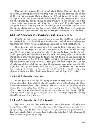 185
Thùc tÕ, c¸c h¹t trong líp b· cã kÝch th−íc kh«ng ®ång ®Òu. C¸c h¹t lín
sÏ t¹o thμnh nh÷ng mao qu¶n cã ®−êng kÝnh lín, cßn c¸c h¹t d¹ng cÇu bÐ h¬n
sÏ dÔ chui vμo mao qu¶n lín lμm cho¸n mÊt thÓ tÝch tù do. Vμ do kÝch th−íc
c¸c h¹t lín nhá kh¸c nhau nªn dÔ t¹o kh¶ n¨ng b¾c cÇu, do ®ã khi kÝch th−íc
h¹t kh«ng ®ång ®Òu th× trë lùc líp b· cμng lín. Líp b· gåm c¸c h¹t lín sÏ t¹o
thμnh m¹ng mao qu¶n cã kÝch th−íc lín vμ dßng chÊt láng ch¶y qua sÏ dÔ
dμng h¬n. Líp b· cã nh÷ng h¹t nhá sÏ cã tæng diÖn tÝch bÒ mÆt lín h¬n so víi
líp b· cña nh÷ng h¹t lín, cßn Èm th× ®−îc ph©n bè ®Òu kh¾p c¸c bÒ mÆt cña
h¹t. Nãi chung líp b· mμ cã nh÷ng h¹t lín th× qu¸ tr×nh läc sÏ thuËn lîi h¬n.
2.2.3. ¶nh h−ëng cña bÒ mÆt h¹t, d¹ng h¹t vμ tÝnh ú cña h¹t
BÒ mÆt cña h¹t cã ¶nh h−ëng ®Õn cÊu t¹o cña líp b·. BÒ mÆt h¹t gå ghÒ
sÏ t¹o ®iÒu kiÖn thuËn lîi cho hiÖn t−îng b¾c cÇu, t¹o kh¶ n¨ng tèt cho sù t¹o
Èm. D¹ng h¹t vμ tÝch ú cña h¹t còng ¶nh h−ëng ®Õn sù h×nh thμnh líp b·.
H×nh d¹ng h¹t rÊt ®a d¹ng, cã thÓ lμ h×nh ®a diÖn, h×nh trßn, d¹ng sîi
hay d¹ng tÊm. ThÓ tr¹ng h¹t cã thÓ lμ cøng hay mÒm, cã thÓ lμ ®μn håi hoÆc
dÎo. B· cã thÓ lμ tËp hîp nh÷ng h¹t r¾n cã cÊu t¹o ®a d¹ng. C¸c h¹t ®a diÖn
(nhiÒu gãc c¹nh) dÔ b¾c cÇu h¬n c¸c h¹t trßn, kh¶ n¨ng tiÕp xóc nhau cña
chóng nhiÒu h¬n. C¸c h¹t h×nh ®a diÖn vμ c¸c h¹t dμi khi ®i qua mao qu¶n dÔ
g©y t¾c h¬n so víi c¸c h¹t h×nh trßn. NhÊt lμ nh÷ng h¹t cã d¹ng tÊm, do chóng
xÕp lªn nhau vμ t¹o ra líp b· cã rÊt Ýt mao qu¶n cho chÊt láng ®i qua. C¸c h¹t
cã tÝnh ®μn håi hoÆc tÝnh dÎo cao còng dÔ lÊp kÝn c¸c mao qu¶n, h¹n chÕ hiÖn
t−îng b¾c cÇu, ®Æc biÖt lμ ë ¸p suÊt cao hay ë ®é ch©n kh«ng cao. ViÖc läc c¸c
lo¹i huyÒn phï cã chøa lo¹i b· nμy rÊt khã kh¨n, thùc tÕ ng−êi ta ¸p dông
ph−¬ng ph¸p läc ®Æc biÖt, nh− läc ë ¸p lùc nhá vμ cã sö dông chÊt trî läc.
2.2.4. ¶nh h−ëng cña dßng ch¶y
HuyÒn phï chøa c¸c h¹t r¾n d¹ng ®a diÖn vμ d¹ng thanh nãi chung cã
trë lùc dßng ch¶y thÊp, nhÊt lμ nÕu c¸c thanh ®−îc xÕp theo h−íng cña dßng.
Trong nhiÒu tr−êng hîp khi tèc ®é dßng ch¶y m¹nh th× sÏ cã mét l−îng lín c¸c
thanh ®Õn v¸ch ng¨n, lμm bÝt kÝn c¸c mao qu¶n, lμm cho trë lùc läc t¨ng
nhanh. NÕu vËn tèc dßng bÐ th× sÏ cã mét l−îng nhá c¸c h¹t cã c¹nh dμi ®Õn
v¸ch ng¨n vμ b¾c ngang qua mao qu¶n, do ®ã sÏ t¹o ra hiÖn t−îng b¾c cÇu hîp
lý vμ líp b· h×nh thμnh xèp h¬n.
2.2.5. ¶nh h−ëng cña chªnh lÖch ¸p suÊt
§é chªnh ¸p ë hai phÝa v¸ch läc ¶nh h−ëng ®Õn dßng ch¶y cña n−íc
trong. Theo lý thuyÕt, tèc ®é dßng ch¶y cña n−íc trong qua mao qu¶n tû lÖ víi
¸p lùc. ¸p lùc thay ®æi lμm ¶nh h−ëng ®Õn c¸c yÕu tè kh¸c trong qu¸ tr×nh läc.
Läc ë ¸p suÊt thuû tÜnh sÏ t¹o ra ®−îc líp läc xèp nhÊt. Läc ë ch©n kh«ng cã ®é
chªnh ¸p lín sÏ t¹o ra líp b· dμy.
 